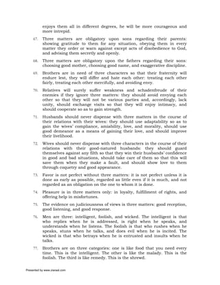 enjoys them all in different degrees, he will be more courageous and
           more intrepid.
     67.   Three matters are obligatory upon sons regarding their parents:
           showing gratitude to them for any situation, obeying them in every
           matter they order or warn against except acts of disobedience to God,
           and advising them secretly and openly.
     68.   Three matters are obligatory upon the fathers regarding their sons:
           choosing good mother, choosing good name, and exaggerative discipline.
     69.   Brothers are in need of three characters so that their fraternity will
           endure lest, they will differ and hate each other: treating each other
           fairly, treating each other mercifully, and avoiding envy.
     70.   Relatives will surely suffer weakness and schadenfreude of their
           enemies if they ignore three matters: they should avoid envying each
           other so that they will not be various parties and, accordingly, lack
           unity, should exchange visits so that they will enjoy intimacy, and
           should cooperate so as to gain strength.
     71.   Husbands should never dispense with three matters in the course of
           their relations with their wives: they should use adaptability so as to
           gain the wives’ compliance, amiability, love, and morality, should use
           good demeanor as a means of gaining their love, and should improve
           their livelihood.
     72.   Wives should never dispense with three characters in the course of their
           relations with their good-natured husbands: they should guard
           themselves against any filth so that they win their husbands’ confidence
           in good and bad situations, should take care of them so that this will
           save them when they make a fault, and should show love to them
           through coquetry and good appearance.
     73.   Favor is not perfect without three matters: it is not perfect unless it is
           done as early as possible, regarded as little even if it is much, and not
           regarded as an obligation on the one to whom it is done.
     74.   Pleasure is in three matters only: in loyalty, fulfillment of rights, and
           offering help in misfortunes.
     75.   The evidence on judiciousness of views is three matters: good reception,
           good listening, and good response.
     76.   Men are three: intelligent, foolish, and wicked. The intelligent is that
           who replies when he is addressed, is right when he speaks, and
           understands when he listens. The foolish is that who rushes when he
           speaks, stuns when he talks, and does evil when he is incited. The
           wicked is that who betrays when he is entrusted and insults when he
           talks.
     77.   Brothers are on three categories: one is like food that you need every
           time. This is the intelligent. The other is like the malady. This is the
           foolish. The third is like remedy. This is the shrewd.

Presented by www.ziaraat.com
 