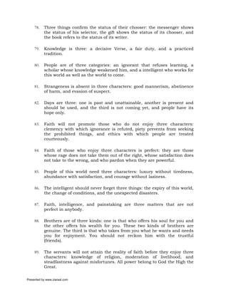 78.   Three things confirm the status of their chooser: the messenger shows
           the status of his selector, the gift shows the status of its chooser, and
           the book refers to the status of its writer.

     79.   Knowledge is three: a decisive Verse, a fair duty, and a practiced
           tradition.

     80.   People are of three categories: an ignorant that refuses learning, a
           scholar whose knowledge weakened him, and a intelligent who works for
           this world as well as the world to come.

     81.   Strangeness is absent in three characters: good mannerism, abstinence
           of harm, and evasion of suspect.

     82.   Days are three: one is past and unattainable, another is present and
           should be used, and the third is not coming yet, and people have its
           hope only.

     83.   Faith will not promote those who do not enjoy three characters:
           clemency with which ignorance is refuted, piety prevents from seeking
           the prohibited things, and ethics with which people are treated
           courteously.

     84.   Faith of those who enjoy three characters is perfect: they are those
           whose rage does not take them out of the right, whose satisfaction does
           not take to the wrong, and who pardon when they are powerful.

     85.   People of this world need three characters: luxury without tiredness,
           abundance with satisfaction, and courage without laziness.

     86.   The intelligent should never forget three things: the expiry of this world,
           the change of conditions, and the unexpected disasters.

     87.   Faith, intelligence, and painstaking are three matters that are not
           perfect in anybody.

     88.   Brothers are of three kinds: one is that who offers his soul for you and
           the other offers his wealth for you. These two kinds of brothers are
           genuine. The third is that who takes from you what he wants and needs
           you for enjoyment. You should not reckon him with the trustful
           (friends).

     89.   The servants will not attain the reality of faith before they enjoy three
           characters: knowledge of religion, moderation of livelihood, and
           steadfastness against misfortunes. All power belong to God the High the
           Great.

Presented by www.ziaraat.com
 