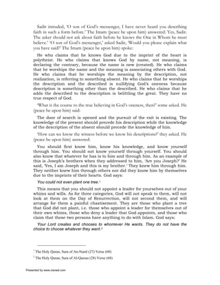 Sadir intruded, ‘O son of God’s messenger, I have never heard you describing
     faith in such a form before.’ The Imam (peace be upon him) answered: Yes, Sadir.
     The asker should not ask about faith before he knows the One in Whom he must
     believe.’ ‘O son of God’s messenger,’ asked Sadir, ‘Would you please explain what
     you have said?’ The Imam (peace be upon him) spoke:
       He who claims that he knows God due to the imprint of the heart is
     polytheist. He who claims that knows God by name, not meaning, is
     declaring the contrary, because the name is new (created). He who claims
     that he worships the name and the meaning is associating others with God.
     He who claims that he worships the meaning by the description, not
     realization, is referring to something absent. He who claims that he worships
     the description and the described is nullifying God’s oneness because
     description is something other than the described. He who claims that he
     adds the described to the description is belittling the great. They have no
     true respect of God.
       ‘What is the course to the true believing in God’s oneness, then?’ some asked. He
     (peace be upon him) said:
       The door of search is opened and the pursuit of the exit is existing. The
     knowledge of the present should precede his description while the knowledge
     of the description of the absent should precede the knowledge of him.
       ‘How can we know the witness before we know his descriptions?’ they asked. He
     (peace be upon him) answered:
       You should first know him, know his knowledge, and know yourself
     through him. You should not know yourself through yourself. You should
     also know that whatever he has is to him and through him. As an example of
     this is Joseph’s brothers when they addressed to him, ‘Are you Joseph?’ He
     said, ‘Yes, I am Joseph and this is my brother.’ They knew him through him.
     They neither knew him through others nor did they know him by themselves
     due to the imprints of their hearts. God says:
          You could not even plant one tree.1
       This means that you should not appoint a leader for yourselves out of your
     whims and wills. As for three categories, God will not speak to them, will not
     look at them on the Day of Resurrection, will not second them, and will
     arrange for them a painful chastisement. They are those who plant a tree
     that God did not plant, i.e. those who appoint a leader for themselves out of
     their own whims, those who deny a leader that God appoints, and those who
     claim that those two persons have anything to do with Islam. God says:
       Your Lord creates and chooses to whomever He wants. They do not have the
     choice to choose whatever they want.2




     1
         The Holy Quran, Sura of An-Naml (27) Verse (60)
     2
         The Holy Quran, Sura of Al-Qassas (28) Verse (68)


Presented by www.ziaraat.com
 