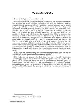 The Quality of Faith

          Imam As-Sadiq (peace be upon him) said:
       The meaning of the quality of faith is the declaration, submission to God
     and seeking His favors through the declaration, and the fulfillment to Him
     through having knowledge of every obligatory matter, whether big or small,
     beginning with the outline of God’s oneness up to the last chapter of
     obedience without missing anyone. All this should be connected and
     matched up to each other. If a servant fulfills what is imposed upon him
     according to what we have recently explained, he will then deserve the
     quality of faith and will deserve the reward duly. This is because the
     meaning of faith is the declaration and the meaning of declaration is the
     sincerity of obedience. This proves that obedience as a whole is related to
     each other. A believer loses the quality of faith only when he ignores the
     matters due to which he deserved to have that quality. He deserved the
     name and meaning of belief meritoriously only when he fulfilled the grand
     duties connectedly and neglected and avoided the disobediences. He also will
     not abandon the quality of faith when he commits insignificant acts of
     disobedience to God and ignores the insignificant acts of obedience. God
     says:
       If you avoid the grand violating that which has been prohibited, your sins will be
     forgiven and you will be admitted into an exalted dwelling.1
       This holy saying proves the fact that we have recently indicated.
     Accordingly, forgiveness is obtained when the grand sins are avoided. If a
     grand sin is committed, all of the acts of disobedience, whether grand or
     insignificant, will be taken in the consideration of judgment. Hence,
     castigation and penalty of all the acts of disobedience (to God) will fall. This
     is the quality of faith and the quality of a believer who deserves the reward
     duly.




     1
         The Holy Quran, Sura of An-Nisaa (4) Verse (31)


Presented by www.ziaraat.com
 