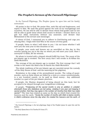 The Prophet’s Sermon of the Farewell Pilgrimage1

       In the Farewell Pilgrimage, The Prophet (peace be upon him and his family)
     sermonized:
       All praise is due to God. We praise Him, seek His aid and forgiveness, and
     repent to Him. We seek His guard against the evils of our wrongdoings and
     ourselves. No one will be able to deviate those whom God guides and no one
     will be able to guide those whom God causes to deviate. I declare there is no
     god but Allah exclusively without any associate, and declare that
     Mohammed is His servant and messenger.
       O slaves of God, I command you to adhere to God-fearing and urge you
     obeying Him. I begin with God Who is the source of every good.
      O people, listen to what I will show to you. I do not know whether I will
     meet you the next year in this situation or not.
       O people, your souls and honors are as sanctified as this day in this
     country among you up to the day on which you will meet your Lord. Have I
     conveyed? O Allah, Be the witness.
       He whom is trusted with a deposit should fulfill his trust. The usury of the
     pre-Islamic age is revoked. The first usury that I will revoke is Al-Abbas bin
     Abdil-Muttelib’s.
       The revenge of the pre-Islamic age is revoked. The first revenge that I will
     revoke is the Aamir bin Rabi’a bin Al-Harith bin Abdil-Muttelib’s.
       The whole traditions of the pre-Islamic age are canceled except the custody
     –of the Holy House of God- and the watering (of the pilgrims).
       Retaliation is the judge of the premeditated murder. The ruling of quasi-
     murder, such as those whom are killed by a stick or a stone unintentionally,
     is a one hundred camels –to be paid as blood money-. Any additional
     number is a part of the pre-Islamic practices.
       O people, the Shaitan despaired of being obeyed on this land, but he
     accepted to be obeyed through your insignificant evildoings.
       O people, “Postponing (of the sacred month) is only an addition in unbelief,
     wherewith those who disbelieve are led astray, violating it one year and keeping it
     sacred another, that they may agree in the number (of months) that Allah has made
     sacred.”2 The time has rotated as same as the day on which God created the
     heavens and the earth. “Surely the number of months with Allah is twelve months
     in Allah's ordinance since the day when He created the heavens and the earth, of



     1
       The Farewell Pilgrimage is the last pilgrimage (hajj) of the Prophet (peace be upon him and his
     family).
     2
         The Holy Quran,Sura of At-Ttawba (9) Verse (37)


Presented by www.ziaraat.com
 