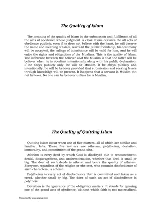 The Quality of Islam

       The meaning of the quality of Islam is the submission and fulfillment of all
     the acts of obedience whose judgment is clear. If one declares the all acts of
     obedience publicly, even if he does not believe with the heart, he will deserve
     the name and meaning of Islam, warrant the public friendship, his testimony
     will be accepted, the rulings of inheritance will be valid for him, and he will
     enjoy the rights and obligations of the Muslims. This is the quality of Islam.
     The difference between the believer and the Muslim is that the latter will be
     believer when he is obedient intentionally along with his public declaration.
     If he obeys publicly only, he will be Muslim. If he obeys publicly and
     intentionally, he will be believer provided that submission and seeking favors
     through knowledge will be present. It happens that a servant is Muslim but
     not believer. No one can be believer unless he is Muslim.




                               The Quality of Quitting Islam

       Quitting Islam occur when one of five matters, all of which are similar and
     familiar, falls. These five matters are atheism, polytheism, deviation,
     immorality, and commitment of the grand sins.
       Atheism is every deed by which God is disobeyed due to renouncement,
     denial, disparagement, and underestimation, whether that deed is small or
     big. The doer of such deeds is atheist and bears the quality of atheism.
     Everyone, regardless of the religion or the sect, who commits disobedience of
     such characters, is atheist.
       Polytheism is every act of disobedience that is committed and taken as a
     creed, whether small or big. The doer of such an act of disobedience is
     polytheist.
       Deviation is the ignorance of the obligatory matters. It stands for ignoring
     one of the grand acts of obedience, without which faith is not materialized,

Presented by www.ziaraat.com
 