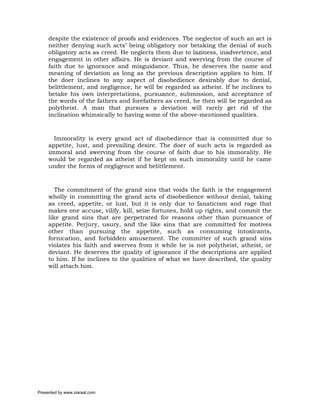 despite the existence of proofs and evidences. The neglector of such an act is
     neither denying such acts’ being obligatory nor betaking the denial of such
     obligatory acts as creed. He neglects them due to laziness, inadvertence, and
     engagement in other affairs. He is deviant and swerving from the course of
     faith due to ignorance and misguidance. Thus, he deserves the name and
     meaning of deviation as long as the previous description applies to him. If
     the doer inclines to any aspect of disobedience desirably due to denial,
     belittlement, and negligence, he will be regarded as atheist. If he inclines to
     betake his own interpretations, pursuance, submission, and acceptance of
     the words of the fathers and forefathers as creed, he then will be regarded as
     polytheist. A man that pursues a deviation will rarely get rid of the
     inclination whimsically to having some of the above-mentioned qualities.



       Immorality is every grand act of disobedience that is committed due to
     appetite, lust, and prevailing desire. The doer of such acts is regarded as
     immoral and swerving from the course of faith due to his immorality. He
     would be regarded as atheist if he kept on such immorality until he came
     under the forms of negligence and belittlement.



        The commitment of the grand sins that voids the faith is the engagement
     wholly in committing the grand acts of disobedience without denial, taking
     as creed, appetite, or lust, but it is only due to fanaticism and rage that
     makes one accuse, vilify, kill, seize fortunes, hold up rights, and commit the
     like grand sins that are perpetrated for reasons other than pursuance of
     appetite. Perjury, usury, and the like sins that are committed for motives
     other than pursuing the appetite, such as consuming intoxicants,
     fornication, and forbidden amusement. The committer of such grand sins
     violates his faith and swerves from it while he is not polytheist, atheist, or
     deviant. He deserves the quality of ignorance if the descriptions are applied
     to him. If he inclines to the qualities of what we have described, the quality
     will attach him.




Presented by www.ziaraat.com
 