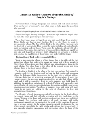Imam As-Sadiq’s Answers about the Kinds of
                           People’s Livings

      ‘How many kinds of livings that people earn and deal with each other are there?
     What are the ways of expenses?’ a man asked Imam as-Sadiq (peace be upon him),
     who answered:
       All the livings that people earn and deal with each other are four.
       ‘Are all these legal? Are they all illegal? Or are some legal and some illegal?’ asked
     the man. The Imam (peace be upon him) answered:
       These four kinds may be legal from one side and illegal from another.
     These kinds are known and familiar. First of all, there is work in
     governmental offices. The first of this kind is the jobs of the rulers down to
     the least job of individuals. Then comes the trade including all sorts of deals,
     such as vending and purchase. Then come the industries along with all of
     their kinds. Then come the contracts of lease. All these kinds are legal from
     one side and illegal from another. God’s obligation on servants is to follow
     and practice the legal forms of these kinds only and avoid the illegal.
         Explanation of Work in Governmental Offices
       Work in governmental offices is of two forms. One is the office of the just
     authorities whom God ordered to assign as rulers and ordered people to
     follow them. Within them are their officials and administrators down to the
     least official. The other form is the office of the unjust people and their
     officials down to the least unjust official.
       The legality of this kind is the office of the just rulers whom God ordered to
     recognize and elect as leaders, and working in their main and secondary
     offices by following God’s instructions to the just rulers without adding,
     reducing, distorting, or neglecting anything of His revelation. If such just
     rulers who meet the previous qualities exist, then work in their offices will be
     legal and it will be completely legal to work, support, and hold them. In
     addition, the gain from such jobs will be legal. Working with such rulers and
     their officials will enliven every rightful and fair matter and kill every wrong,
     injustice, and corruption. Therefore, to support, help, and work with such
     rulers is as same as calling to the acts of obedience to God and
     strengthening His religion.
       The illegality of work in governmental offices stands for the leadership of
     the unjust rulers and their officials beginning with the chief down to the
     novice. Working with them and gaining earnings from them are prohibited
     and illegal. The workers and gainers of such earnings will suffer
     punishment, apart from the amount of the work or the earnings. Every act
     that is seen as support for the unjust rulers is a grand sin, because the rule
     of the unjust rulers kills the right wholly and enlivens the wrong wholly. It
     also spreads injustice, oppression, and corruption, stays the laws of the

Presented by www.ziaraat.com
 