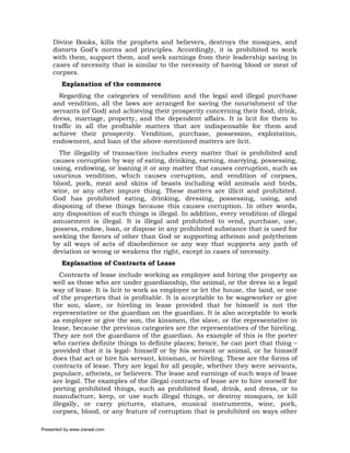 Divine Books, kills the prophets and believers, destroys the mosques, and
     distorts God’s norms and principles. Accordingly, it is prohibited to work
     with them, support them, and seek earnings from their leadership saving in
     cases of necessity that is similar to the necessity of having blood or meat of
     corpses.
         Explanation of the commerce
       Regarding the categories of vendition and the legal and illegal purchase
     and vendition, all the laws are arranged for saving the nourishment of the
     servants (of God) and achieving their prosperity concerning their food, drink,
     dress, marriage, property, and the dependent affairs. It is licit for them to
     traffic in all the profitable matters that are indispensable for them and
     achieve their prosperity. Vendition, purchase, possession, exploitation,
     endowment, and loan of the above-mentioned matters are licit.
       The illegality of transaction includes every matter that is prohibited and
     causes corruption by way of eating, drinking, earning, marrying, possessing,
     using, endowing, or loaning it or any matter that causes corruption, such as
     usurious vendition, which causes corruption, and vendition of corpses,
     blood, pork, meat and skins of beasts including wild animals and birds,
     wine, or any other impure thing. These matters are illicit and prohibited.
     God has prohibited eating, drinking, dressing, possessing, using, and
     disposing of these things because this causes corruption. In other words,
     any disposition of such things is illegal. In addition, every vendition of illegal
     amusement is illegal. It is illegal and prohibited to vend, purchase, use,
     possess, endow, loan, or dispose in any prohibited substance that is used for
     seeking the favors of other than God or supporting atheism and polytheism
     by all ways of acts of disobedience or any way that supports any path of
     deviation or wrong or weakens the right, except in cases of necessity.
         Explanation of Contracts of Lease
        Contracts of lease include working as employee and hiring the property as
     well as those who are under guardianship, the animal, or the dress in a legal
     way of lease. It is licit to work as employee or let the house, the land, or one
     of the properties that is profitable. It is acceptable to be wageworker or give
     the son, slave, or hireling in lease provided that he himself is not the
     representative or the guardian on the guardian. It is also acceptable to work
     as employee or give the son, the kinsmen, the slave, or the representative in
     lease, because the previous categories are the representatives of the hireling.
     They are not the guardians of the guardian. As example of this is the porter
     who carries definite things to definite places; hence, he can port that thing –
     provided that it is legal- himself or by his servant or animal, or he himself
     does that act or hire his servant, kinsman, or hireling. These are the forms of
     contracts of lease. They are legal for all people, whether they were servants,
     populace, atheists, or believers. The lease and earnings of such ways of lease
     are legal. The examples of the illegal contracts of lease are to hire oneself for
     porting prohibited things, such as prohibited food, drink, and dress, or to
     manufacture, keep, or use such illegal things, or destroy mosques, or kill
     illegally, or carry pictures, statues, musical instruments, wine, pork,
     corpses, blood, or any feature of corruption that is prohibited on ways other

Presented by www.ziaraat.com
 