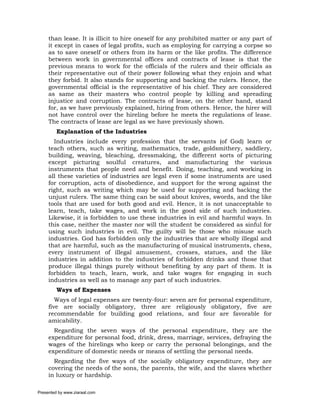 than lease. It is illicit to hire oneself for any prohibited matter or any part of
     it except in cases of legal profits, such as employing for carrying a corpse so
     as to save oneself or others from its harm or the like profits. The difference
     between work in governmental offices and contracts of lease is that the
     previous means to work for the officials of the rulers and their officials as
     their representative out of their power following what they enjoin and what
     they forbid. It also stands for supporting and backing the rulers. Hence, the
     governmental official is the representative of his chief. They are considered
     as same as their masters who control people by killing and spreading
     injustice and corruption. The contracts of lease, on the other hand, stand
     for, as we have previously explained, hiring from others. Hence, the hirer will
     not have control over the hireling before he meets the regulations of lease.
     The contracts of lease are legal as we have previously shown.
         Explanation of the Industries
       Industries include every profession that the servants (of God) learn or
     teach others, such as writing, mathematics, trade, goldsmithery, saddlery,
     building, weaving, bleaching, dressmaking, the different sorts of picturing
     except picturing soulful creatures, and manufacturing the various
     instruments that people need and benefit. Doing, teaching, and working in
     all these varieties of industries are legal even if some instruments are used
     for corruption, acts of disobedience, and support for the wrong against the
     right, such as writing which may be used for supporting and backing the
     unjust rulers. The same thing can be said about knives, swords, and the like
     tools that are used for both good and evil. Hence, it is not unacceptable to
     learn, teach, take wages, and work in the good side of such industries.
     Likewise, it is forbidden to use these industries in evil and harmful ways. In
     this case, neither the master nor will the student be considered as sinful for
     using such industries in evil. The guilty will be those who misuse such
     industries. God has forbidden only the industries that are wholly illegal and
     that are harmful, such as the manufacturing of musical instruments, chess,
     every instrument of illegal amusement, crosses, statues, and the like
     industries in addition to the industries of forbidden drinks and those that
     produce illegal things purely without benefiting by any part of them. It is
     forbidden to teach, learn, work, and take wages for engaging in such
     industries as well as to manage any part of such industries.
         Ways of Expenses
        Ways of legal expenses are twenty-four: seven are for personal expenditure,
     five are socially obligatory, three are religiously obligatory, five are
     recommendable for building good relations, and four are favorable for
     amicability.
       Regarding the seven ways of the personal expenditure, they are the
     expenditure for personal food, drink, dress, marriage, services, defraying the
     wages of the hirelings who keep or carry the personal belongings, and the
     expenditure of domestic needs or means of settling the personal needs.
       Regarding the five ways of the socially obligatory expenditure, they are
     covering the needs of the sons, the parents, the wife, and the slaves whether
     in luxury or hardship.

Presented by www.ziaraat.com
 