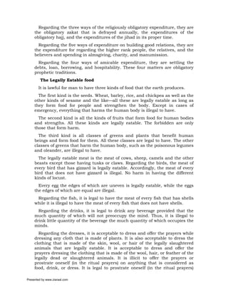 Regarding the three ways of the religiously obligatory expenditure, they are
     the obligatory zakat that is defrayed annually, the expenditures of the
     obligatory hajj, and the expenditures of the jihad in its proper time.
       Regarding the five ways of expenditure on building good relations, they are
     the expenditure for regarding the higher rank people, the relatives, and the
     believers and spending in almsgiving, charity, and manumission.
       Regarding the four ways of amicable expenditure, they are settling the
     debts, loan, borrowing, and hospitability. These four matters are obligatory
     prophetic traditions.
         The Legally Eatable food
       It is lawful for man to have three kinds of food that the earth produces.
       The first kind is the seeds. Wheat, barley, rice, and chickpea as well as the
     other kinds of sesame and the like—all these are legally eatable as long as
     they form food for people and strengthen the body. Except in cases of
     emergency, everything that harms the human body is illegal to have.
       The second kind is all the kinds of fruits that form food for human bodies
     and strengths. All these kinds are legally eatable. The forbidden are only
     those that form harm.
       The third kind is all classes of greens and plants that benefit human
     beings and form food for them. All these classes are legal to have. The other
     classes of greens that harm the human body, such as the poisonous legumes
     and oleander, are illegal to have.
       The legally eatable meat is the meat of cows, sheep, camels and the other
     beasts except those having tusks or claws. Regarding the birds, the meat of
     every bird that has gizzard is legally eatable. Accordingly, the meat of every
     bird that does not have gizzard is illegal. No harm in having the different
     kinds of locust.
       Every egg the edges of which are uneven is legally eatable, while the eggs
     the edges of which are equal are illegal.
      Regarding the fish, it is legal to have the meat of every fish that has shells
     while it is illegal to have the meat of every fish that does not have shells.
       Regarding the drinks, it is legal to drink any beverage provided that the
     much quantity of which will not preoccupy the mind. Thus, it is illegal to
     drink little quantity of the beverage the much quantity of which occupies the
     minds.
       Regarding the dresses, it is acceptable to dress and offer the prayers while
     dressing any cloth that is made of plants. It is also acceptable to dress the
     clothing that is made of the skin, wool, or hair of the legally slaughtered
     animals that are legally eatable. It is acceptable to dress and offer the
     prayers dressing the clothing that is made of the wool, hair, or feather of the
     legally dead or slaughtered animals. It is illicit to offer the prayers or
     prostrate oneself (in the ritual prayers) on anything that is considered as
     food, drink, or dress. It is legal to prostrate oneself (in the ritual prayers)

Presented by www.ziaraat.com
 