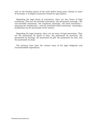 only on the fruitless plants of the earth before being yarns. Except in cases
     of necessity, it is illegal to prostrate oneself on spun plants.


       Regarding the legal forms of matrimony, there are four forms of legal
     matrimony. They are the heritable matrimony –the permanent marriage-, the
     non-heritable matrimony –the temporary marriage-, the bond matrimony –
     marrying the bondwomen-, and the permitted bond matrimony –marrying a
     bondwoman by the permission of her master-.


       Regarding the legal property, there are six ways of legal possession. They
     are the possession by spoils of wars, the possession by purchase, the
     possession by heritage, the possession by gift, the possession by loan, and
     the possession by lease.


       The previous have been the various ways of the legal obligatory and
     recommendable expenditure.




Presented by www.ziaraat.com
 