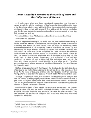 Imam As-Sadiq’s Treatise re the Spoils of Wars and
                     the Obligation of Khums

       … I understand what you have mentioned concerning your interest in
     having knowledge of the conditions of God’s satisfaction and how the share
     of the Prophet’s relatives was withheld. Now, listen attentively and consider
     intelligently, then be fair with yourself. This will surely be saving you before
     your Lord whose instructions and warnings have been presented to you. May
     God prosper you and us.
          You should know that Allah, your and my lord, has missed nothing.
          Your Lord is not forgetful.1
       He has neglected nothing in the Book and He has provided everything in
     details. God the Exalted explained the obtaining of His riches as clearly as
     explaining the shares of these riches and the ways of expending them.
     Whenever God refers to the obligatory rules of this issue, He follows up with
     mentioning the ways without making any distinction between the rules and
     their ways. He made the shares obligatory for those to whom He referred.
     These shares will not become invalid or inoperative. The shares of the old
     men, the destitute and the wayfarers will be canceled when they become
     senile, rich, or return home, respectively. The obligation of the hajj was
     confirmed by means of instructions and this obligation was canceled for
     them who cannot perform it out of hardship or any other barrier. The alms
     were the first thing whose ways were manifested in details. God, the Majestic
     the Powerful, said:
       Welfare funds (zakat) are only for the poor, the destitute, the tax collectors, those
     whose hearts are inclined (towards Islam), the slaves, those who cannot pay their
     debts, for the cause of God, and for those who have become needy on a journey.
     Paying zakat is an obligation that God has decreed. God is All-knowing and All-wise.2
       Through the previous Verse, God informed His Prophet (peace be upon him
     and his family) of they proper places of the alms and instructed him not to
     give them to anyone other than the above-mentioned classes. Meanwhile,
     God the Majestic saves His Prophet and his relatives from receiving the alms
     and dirt of people. This is for the alms.
       Regarding the spoils of war, before the waging of war of Badr, the Prophet
     (peace be upon him and his family) promised his army of precious gifts that
     would be taken as spoils for any killing or captivity. He also declared: “God
     has promised me to give my conquest over them and make me seize their
     equipments as spoils.”



     1
         The Holy Quran, Sura of Merriam (19) Verse (64)
     2
         The Holy Quran, Sura of At-Tawba (9) Verse (60)


Presented by www.ziaraat.com
 