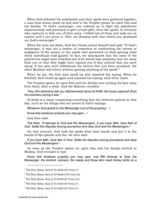 When God defeated the polytheists and their spoils were gathered together,
     a man from Ansar stood up and said to the Prophet (peace be upon him and
     his family): “O God’s messenger, you ordered us to fight the polytheists
     importunately and promised to give certain gifts, from the spoils, to everyone
     who captures or kills one of their army. I killed two of them and took one as
     captive and I can prove it. Now, we demand with that which you promised
     us, God’s messenger.”
       When the man sat down, Sa’d bin Ubada raised himself and said: “O God’s
     messenger, it was not a matter of cowardice at confronting the enemy or
     negligence of the money or the spoils that prevented us from gaining what
     those individuals had gained. In fact, we anticipated that the army of the
     polytheists might have attacked you if we would take positions that are away
     from you or that they might have injured you if they noticed that you were
     along. If you give such individuals the shares that you have promised, the
     other Muslims will return without gaining anything of the spoils.”
       When he sat, the first man stood up and repeated his saying. When he
     finished, Sa’d stood up again and repeated his saying, each three times.
       The Prophet (peace be upon him and his family) was turning his face away
     from them. after a while, God the Majestic revealed:
       They (the believers) ask you (Muhammad) about Al-Anfal: the booty captured (from
     the enemies) during a war.1
       Al-Anfal is a name comprising everything that the believers gained on that
     day, such as the things that are meant in God’s sayings:
          Whatever God grants to His Messenger (out of the property)…2
          Know that whatever property you may gain…3
          God then said:
      Tell them, "It belongs to God and the Messengers. If you have faith, have fear of
     God. Settle the disputes among yourselves and obey God and His Messengers.4
      On that account, God took the spoils from their hands and put it in the
     hands of His Apostle and His. He then said:
      If you have faith, have fear of God. Settle the disputes among yourselves and obey
     God and His Messengers.5
      As soon as the Prophet (peace be upon him and his family) arrived in
     Medina, God revealed to him:
      Know that whatever property you may gain, one fifth belongs to God, the
     Messenger, the kindred, orphans, the needy and those who need money while on a

     1
         The Holy Quran, Sura of Al-Anfal (8) Verse (1)
     2
         The Holy Quran, Sura of Al-Hashr (59) Verse (8)
     3
         The Holy Quran, Sura of Al-Anfal (8) Verse (41)
     4
         The Holy Quran, Sura of Al-Anfal (8) Verse (1)
     5
         The Holy Quran, Sura of Al-Anfal (8) Verse (1)


Presented by www.ziaraat.com
 