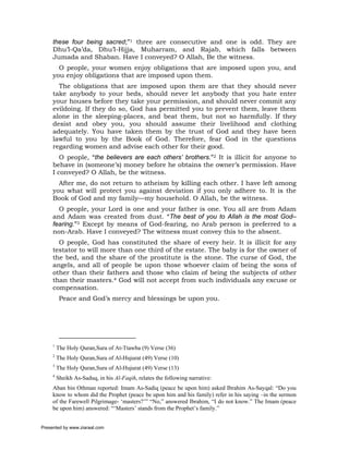 these four being sacred;”1 three are consecutive and one is odd. They are
     Dhu’l-Qa’da, Dhu’l-Hijja, Muharram, and Rajab, which falls between
     Jumada and Shaban. Have I conveyed? O Allah, Be the witness.
       O people, your women enjoy obligations that are imposed upon you, and
     you enjoy obligations that are imposed upon them.
       The obligations that are imposed upon them are that they should never
     take anybody to your beds, should never let anybody that you hate enter
     your houses before they take your permission, and should never commit any
     evildoing. If they do so, God has permitted you to prevent them, leave them
     alone in the sleeping-places, and beat them, but not so harmfully. If they
     desist and obey you, you should assume their livelihood and clothing
     adequately. You have taken them by the trust of God and they have been
     lawful to you by the Book of God. Therefore, fear God in the questions
     regarding women and advise each other for their good.
        O people, “the believers are each others’ brothers.”2 It is illicit for anyone to
     behave in (someone’s) money before he obtains the owner’s permission. Have
     I conveyed? O Allah, be the witness.
       After me, do not return to atheism by killing each other. I have left among
     you what will protect you against deviation if you only adhere to. It is the
     Book of God and my family—my household. O Allah, be the witness.
       O people, your Lord is one and your father is one. You all are from Adam
     and Adam was created from dust. “The best of you to Allah is the most God–
     fearing.”3 Except by means of God-fearing, no Arab person is preferred to a
     non-Arab. Have I conveyed? The witness must convey this to the absent.
       O people, God has constituted the share of every heir. It is illicit for any
     testator to will more than one third of the estate. The baby is for the owner of
     the bed, and the share of the prostitute is the stone. The curse of God, the
     angels, and all of people be upon those whoever claim of being the sons of
     other than their fathers and those who claim of being the subjects of other
     than their masters.4 God will not accept from such individuals any excuse or
     compensation.
          Peace and God’s mercy and blessings be upon you.




     1
         The Holy Quran,Sura of At-Ttawba (9) Verse (36)
     2
         The Holy Quran,Sura of Al-Hujurat (49) Verse (10)
     3
         The Holy Quran,Sura of Al-Hujurat (49) Verse (13)
     4
         Sheikh As-Saduq, in his Al-Faqih, relates the following narrative:
     Aban bin Othman reported: Imam As-Sadiq (peace be upon him) asked Ibrahim As-Sayqal: “Do you
     know to whom did the Prophet (peace be upon him and his family) refer in his saying –in the sermon
     of the Farewell Pilgrimage- ‘masters?’” “No,” answered Ibrahim, “I do not know.” The Imam (peace
     be upon him) answered: “‘Masters’ stands from the Prophet’s family.”


Presented by www.ziaraat.com
 