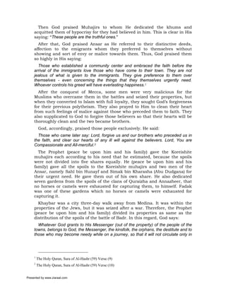 Then God praised Muhajirs to whom He dedicated the khums and
     acquitted them of hypocrisy for they had believed in him. This is clear in His
     saying: “These people are the truthful ones.”
       After that, God praised Ansar as He referred to their distinctive deeds,
     affection to the emigrants whom they preferred to themselves without
     showing and sort of envy or malice towards them. Thus, God praised them
     so highly in His saying:
       Those who established a community center and embraced the faith before the
     arrival of the immigrants love those who have come to their town. They are not
     jealous of what is given to the immigrants. They give preference to them over
     themselves - even concerning the things that they themselves urgently need.
     Whoever controls his greed will have everlasting happiness.1
       After the conquest of Mecca, some men were very malicious for the
     Muslims who overcame them in the battles and seized their properties, but
     when they converted to Islam with full loyalty, they sought God’s forgiveness
     for their previous polytheism. They also prayed to Him to clean their heart
     from such feelings of malice against those who preceded them to faith. They
     also supplicated to God to forgive those believers so that their hearts will be
     thoroughly clean and the two became brothers.
          God, accordingly, praised those people exclusively. He said:
       Those who came later say: Lord, forgive us and our brothers who preceded us in
     the faith, and clear our hearts of any ill will against the believers. Lord, You are
     Compassionate and All-merciful.2
       The Prophet (peace be upon him and his family) gave the Koreishite
     muhajirs each according to his need that he estimated, because the spoils
     were not divided into five shares equally. He (peace be upon him and his
     family) gave all the spoils to the Koreishite muhajirs and two men of the
     Ansar, namely Sahl bin Hunayf and Simak bin Kharasha (Abu Dudgana) for
     their urgent need. He gave them out of his own share. He also dedicated
     seven gardens from the spoils of the clans of Quraizha and Annazheer, that
     no horses or camels were exhausted for capturing them, to himself. Fadak
     was one of these gardens which no horses or camels were exhausted for
     capturing it.
       Khaybar was a city three-day walk away from Medina. It was within the
     properties of the Jews, but it was seized after a war. Therefore, the Prophet
     (peace be upon him and his family) divided its properties as same as the
     distribution of the spoils of the battle of Badr. In this regard, God says:
       Whatever God grants to His Messenger (out of the property) of the people of the
     towns, belongs to God, the Messenger, the kinsfolk, the orphans, the destitute and to
     those who may become needy while on a journey, so that it will not circulate only in




     1
         The Holy Quran, Sura of Al-Hashr (59) Verse (9)
     2
         The Holy Quran, Sura of Al-Hashr (59) Verse (10)


Presented by www.ziaraat.com
 