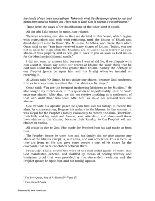the hands of rich ones among them. Take only what the Messenger gives to you and
     desist from what he forbids you. Have fear of God; God is severe in His retribution.1
          These were the ways of the distributions of the other kind of spoils.
          Ali bin Abi Talib (peace be upon him) related:
       We were receiving our shares that are decided in this Verse, which begins
     with instructions and ends with refraining, until the khums of Shush and
     Jundishapur2 came to Omar. The Muslims, Al-Abbas, and I were there when
     Omar said to us: “You have received many shares of khums. Today, you are
     not in need for them while the Muslims are in urgent need. Borrow us your
     shares of this property and we will give it back to you as soon as God issues
     for the Muslims (additional) spoils.”
       I did not want to answer him because I was afraid he, if we dispute with
     him about it, would say about our shares of khums the same thing that he
     had said about that which was greater than khums, namely the heritage of
     our Prophet (peace be upon him and his family) when we insisted on
     receiving it.
        Al-Abbas said: “O Omar, do not violate our shares, because God confirmed
     it to us in a way more manifest than the shares of heritage.”
       Omar said: “You are the foremost in showing kindness to the Muslims.” He
     also sought my intercession in this question so importunately until he could
     seize our shares. After that, we did not receive anything as a settlement of
     that loan until Omar was dead. After him, we could not demand with our
     shares.
       God forbade His Apostle (peace be upon him and his family) to receive the
     alms. As compensation, He gave his a share in the khums. In like manner, it
     was illegal for the Prophet’s family exclusively to receive the alms. Therefore,
     their little and big, male and female, poor, attendant, and absent—all these
     have shares in the khums, because their kinship to the Prophet will not
     change or vanish.
       All praise is due to God Who made the Prophet from us and made us from
     him.
       The Prophet (peace be upon him and his family) did not give anyone any
     share of the khums except us, our allies, and our adherents. This is because
     they are from us. He also gave some people a part of his share for the
     covenants that were concluded between them.
       Previously, I have shown the ways of the four anfal (spoils of wars) that
     God manifested, ordered, and clarified by means of healing wording and
     luminous proof that was provided by the descended revelation and the
     Prophet (peace be upon him and his family) applied.




     1
         The Holy Quran, Sura of Al-Hashr (59) Verse (7)
     2
         Two cities of Persia.


Presented by www.ziaraat.com
 