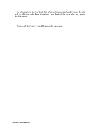 He who distorts the words of God after he listened and understood, the sin
     will be afflicting only those who distort and God will be their adversary party
     in this regard.




       Peace and God’s mercy and blessings be upon you.




Presented by www.ziaraat.com
 