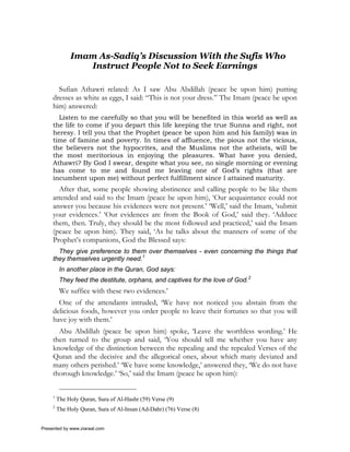 Imam As-Sadiq’s Discussion With the Sufis Who
                 Instruct People Not to Seek Earnings

       Sufian Athawri related: As I saw Abu Abdillah (peace be upon him) putting
     dresses as white as eggs, I said: “This is not your dress.” The Imam (peace be upon
     him) answered:
       Listen to me carefully so that you will be benefited in this world as well as
     the life to come if you depart this life keeping the true Sunna and right, not
     heresy. I tell you that the Prophet (peace be upon him and his family) was in
     time of famine and poverty. In times of affluence, the pious not the vicious,
     the believers not the hypocrites, and the Muslims not the atheists, will be
     the most meritorious in enjoying the pleasures. What have you denied,
     Athawri? By God I swear, despite what you see, no single morning or evening
     has come to me and found me leaving one of God’s rights (that are
     incumbent upon me) without perfect fulfillment since I attained maturity.
       After that, some people showing abstinence and calling people to be like them
     attended and said to the Imam (peace be upon him), ‘Our acquaintance could not
     answer you because his evidences were not present.’ ‘Well,’ said the Imam, ‘submit
     your evidences.’ ‘Our evidences are from the Book of God,’ said they. ‘Adduce
     them, then. Truly, they should be the most followed and practiced,’ said the Imam
     (peace be upon him). They said, ‘As he talks about the manners of some of the
     Prophet’s companions, God the Blessed says:
       They give preference to them over themselves - even concerning the things that
     they themselves urgently need.1
          In another place in the Quran, God says:
          They feed the destitute, orphans, and captives for the love of God.2
          We suffice with these two evidences.’
       One of the attendants intruded, ‘We have not noticed you abstain from the
     delicious foods, however you order people to leave their fortunes so that you will
     have joy with them.’
       Abu Abdillah (peace be upon him) spoke, ‘Leave the worthless wording.’ He
     then turned to the group and said, ‘You should tell me whether you have any
     knowledge of the distinction between the repealing and the repealed Verses of the
     Quran and the decisive and the allegorical ones, about which many deviated and
     many others perished.’ ‘We have some knowledge,’ answered they, ‘We do not have
     thorough knowledge.’ ‘So,’ said the Imam (peace be upon him):


     1
         The Holy Quran, Sura of Al-Hashr (59) Verse (9)
     2
         The Holy Quran, Sura of Al-Insan (Ad-Dahr) (76) Verse (8)


Presented by www.ziaraat.com
 
