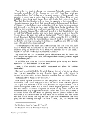 This is the very point of refuting your evidences. Naturally, you do not have
     thorough knowledge of the Sunna, do you not? Regarding what you
     mentioned about God’s telling us of the good manners of those people, this
     question is concerning a matter that was allowed for them. They were not
     forbidden from doing such thing. They will obtain their prizes from God.
     After that, God the Glorified ordered to do the opposite of their deed. Hence,
     His order repealed their deed. God warned against following such deeds out
     of His mercy to the believers and so that they will not harm their dependants
     and themselves as long as there are, within their family members, the
     children, the juveniles, the senile men, and the old women. Those are too
     weak to tolerate hunger. They will surely perish if I, their breadwinner, give
     my only loaf of bread as alms and leave them starving. In view of that, the
     Prophet (peace be upon him and his family) said: “The five dates, loaves of
     bread, dinars, or dirhams that are given as alms should be first provided to
     the parents, second to the dependants or oneself, third to the relatives and
     the faithful believing friends, fourth to the poor neighbors, and fifth for God’s
     sake, which is the less in rewarding.”
       The Prophet (peace be upon him and his family) also said about that dead
     man of Ansar who manumitted all his five or six slaves while he left his
     children living in destitution: “Had that you informed me of this deed, I
     would not have let you burry him with the Muslims.”
       My father told me that the Prophet (peace be upon him and his family) had
     said: “Begin –in expenditure- with your dependants according to their degree
     of closeness to you.”
       In addition, the Book (of God) has also refuted your saying and warned
     against it. God, the Majestic the Wise, says:
      …who in their spending are neither extravagant nor stingy but maintain
     moderation.1
       Have not seen that God the Elevated disgrace the act of preferring others
     that you are appealing to, and describe those who prefer others to
     themselves as excessive. In more than one occasion, God says in the Quran:
          God does not love those who are excessive.2
       God warns against excessiveness and stinginess. He instructs to attain
     moderation. One should not give all what he has as alms and then pray to
     God to give him, because, in such cases, God will not respond to him. This is
     proved through the hadith that is related to the Prophet (peace be upon him
     and his family): “ Certain categories of people of my umma will not be
     answered when they supplicate (to God): a man who curses his parents, a
     man who curses him who took his property without (formal) contract and
     witnesses, a man who curses his wife while he can divorce her, and a man
     who sits in his house and pray to God to give him sustenance and avoid
     going out for seeking earnings. For such a man, God, the Majestic the


     1
         The Holy Quran, Sura of Al-Furqan (25) Verse (67)
     2
         The Holy Quran, Sura of Al-An’aam (6) Verse (141)


Presented by www.ziaraat.com
 