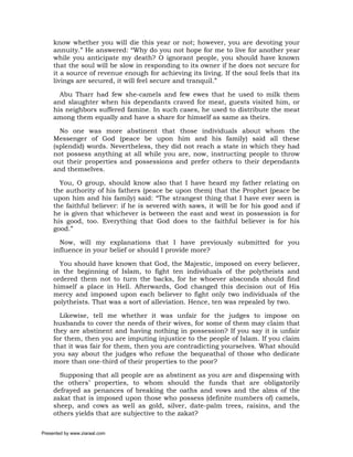 know whether you will die this year or not; however, you are devoting your
     annuity.” He answered: “Why do you not hope for me to live for another year
     while you anticipate my death? O ignorant people, you should have known
     that the soul will be slow in responding to its owner if he does not secure for
     it a source of revenue enough for achieving its living. If the soul feels that its
     livings are secured, it will feel secure and tranquil.”

       Abu Tharr had few she-camels and few ewes that he used to milk them
     and slaughter when his dependants craved for meat, guests visited him, or
     his neighbors suffered famine. In such cases, he used to distribute the meat
     among them equally and have a share for himself as same as theirs.

       No one was more abstinent that those individuals about whom the
     Messenger of God (peace be upon him and his family) said all these
     (splendid) words. Nevertheless, they did not reach a state in which they had
     not possess anything at all while you are, now, instructing people to throw
     out their properties and possessions and prefer others to their dependants
     and themselves.

       You, O group, should know also that I have heard my father relating on
     the authority of his fathers (peace be upon them) that the Prophet (peace be
     upon him and his family) said: “The strangest thing that I have ever seen is
     the faithful believer: if he is severed with saws, it will be for his good and if
     he is given that whichever is between the east and west in possession is for
     his good, too. Everything that God does to the faithful believer is for his
     good.”

       Now, will my explanations that I have previously submitted for you
     influence in your belief or should I provide more?

       You should have known that God, the Majestic, imposed on every believer,
     in the beginning of Islam, to fight ten individuals of the polytheists and
     ordered them not to turn the backs, for he whoever absconds should find
     himself a place in Hell. Afterwards, God changed this decision out of His
     mercy and imposed upon each believer to fight only two individuals of the
     polytheists. That was a sort of alleviation. Hence, ten was repealed by two.

       Likewise, tell me whether it was unfair for the judges to impose on
     husbands to cover the needs of their wives, for some of them may claim that
     they are abstinent and having nothing in possession? If you say it is unfair
     for them, then you are imputing injustice to the people of Islam. If you claim
     that it was fair for them, then you are contradicting yourselves. What should
     you say about the judges who refuse the bequeathal of those who dedicate
     more than one-third of their properties to the poor?

       Supposing that all people are as abstinent as you are and dispensing with
     the others’ properties, to whom should the funds that are obligatorily
     defrayed as penances of breaking the oaths and vows and the alms of the
     zakat that is imposed upon those who possess (definite numbers of) camels,
     sheep, and cows as well as gold, silver, date-palm trees, raisins, and the
     others yields that are subjective to the zakat?

Presented by www.ziaraat.com
 