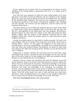 If your opinions are accurate, then it is inappropriate for anyone to have
     anything of the worldly affairs in possession even if he is in urgent need of
     that thing.
       Very bad were your opinions to which you have called people out of your
     ignorance of the Book of God the Majestic and the traditions of the Prophet
     (peace be upon him and his family) as well as his hadiths that are testified
     by the Revealed Book. Similarly, very bad was your negligence of looking in
     the figurative questions of the Quran, including the exegesis of the repealing
     and the repealed, the decisive and the allegorical, and the orders and the
     warnings of the Quran.
        Tell about Solomon son of David the prophets (peace be upon them) when
     he asked God to grant him a kingdom that no one after him can have the
     like of it. God (glorified be His Name) gave him that kingdom. Nevertheless,
     Solomon (peace be upon him) was calling to the right and acting its deed.
     Beside, neither God nor anyone of the believers criticized him for that
     kingdom. Before him, David the prophet (peace be upon him) had a great
     kingdom and power.
       Joseph the prophet (peace be upon him) is another example. He said to the
     king of Egypt: “Put me in charge of the treasuries of the land. I know how to
     manage them.”1 Hence, he was given the kingdom of the king and its
     surroundings to Yemen in responsibility. All people were seeking provisions
     from him when they suffered famine. Nevertheless, he (peace be upon him)
     was calling to the right and acting his deeds. Besides, no one blamed him for
     such a kingdom.
       Zulqarnayn is another example. He loved God and God loved him, made
     everything easy for him, and granted him the kingdom of the east and the
     west of the earth. However, he was calling to the right and working its deeds.
     Besides, no one blamed him for such kingdoms.
       Afterall, O group, imitate the moralities that God the Majestic instructed
     for the believers, stop at the matters that God ordered or warned, neglect the
     affairs that you doubt and do not know, commend knowledge to its proper
     people so that you will be rewarded and excused by God, the Blessed the
     Elevated, and study the knowledge of the repealing, the repealed, the
     decisive, and the allegorical texts of the Quran in addition to the distinction
     between the questions that God made halal in the Quran from these that are
     haram. This will surely make you near to God and take you away from
     ignorance. Leave unenlightenment to its people, for the people of ignorance
     are too many while the people of knowledge are too little. God said:
          Over every knowledgeable person is one more knowing.2




     1
         This sentence is excerpted from the Holy Quran, Sura of Yousuf (12) Verse (55)
     2
         The Holy Quran, Sura of Yousuf (12) Verse (76)


Presented by www.ziaraat.com
 