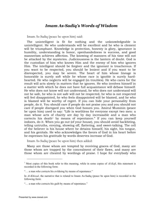 Imam As-Sadiq’s Words of Wisdom

         Imam As-Sadiq (peace be upon him) said:
       The unintelligent is fit for nothing and the unknowledgeable is
     unintelligent. He who understands will be excellent and he who is clement
     will be triumphant. Knowledge is protection, honesty is glory, ignorance is
     humility, understanding is honor, openhandedness is success, and good
     mannerism achieves affection. The knowing of manners of his time will not
     be attacked by the mysteries. Judiciousness is the lantern of doubt. God is
     the custodian of him who knows Him and the enemy of him who ignores
     Him. The intelligent should be forgiver and the ignorant is treacherous. If
     you want to be respected, you should be lenient and if you want to be
     disrespected, you may be severe. The heart of him whose lineage is
     honorable is surely soft while he whose race is ignoble is surely hard-
     hearted. He who neglects will be engaged (in troubles). He who cares for the
     result will acts slowly in matters that he ignores. He who involves himself in
     a matter with which he does not have full acquaintance will debase himself.
     He who does not know will not understand, he who does not understand will
     not be safe, he who is not safe will not be respected, he who is not respected
     will feel disappointed, he who feels disappointed will be blamed, and he who
     is blamed will be worthy of regret. If you can hide your personality from
     people, do it. You should care if people do not praise you and you should not
     care if people disregard you when God honors you. Amirul Muminin (peace
     be upon him) used to say: “Life is worthless for everyone except two men: a
     man whose acts of charity are day by day increasable and a man who
     corrects his death1 by means of repentance.” If you can keep yourself
     indoors, do it. When you go out (of your house), you should avoid backbiting,
     telling untruths, envying, showing off, flattering, and sweet-talking. The cell
     of the believer is his house where he detains himself, his sight, his tongue,
     and his genitals. He who acknowledges the favors of God in his heart before
     he expresses his gratitude by words deserves increase of God.
         Imam As-Sadiq (peace be upon him) then added:
       Many are those whom are tempted by receiving graces of God, many are
     those whom are trapped by the concealment of their flaws, and many are
     those whom are cheated by wordings of praise. I hope for everybody who


     1
       Most copies of this book refer to this meaning, while in some copies of Al-Kafi, this statement is
     recorded in the following form:
     “… a man who corrects his evildoing by means of repentance.”
     In Al-Khissal, the narrative that is related to Imam As-Sadiq (peace be upon him) is recorded in the
     following form:
     “… a man who corrects his guilt by means of repentance.”



Presented by www.ziaraat.com
 