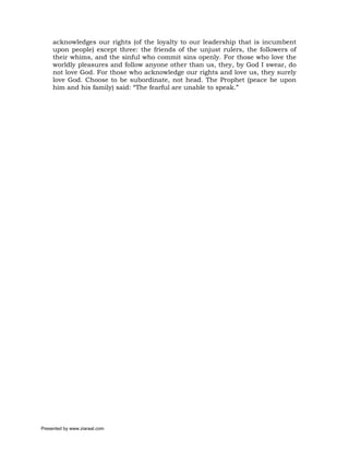 acknowledges our rights (of the loyalty to our leadership that is incumbent
     upon people) except three: the friends of the unjust rulers, the followers of
     their whims, and the sinful who commit sins openly. For those who love the
     worldly pleasures and follow anyone other than us, they, by God I swear, do
     not love God. For those who acknowledge our rights and love us, they surely
     love God. Choose to be subordinate, not head. The Prophet (peace be upon
     him and his family) said: “The fearful are unable to speak.”




Presented by www.ziaraat.com
 