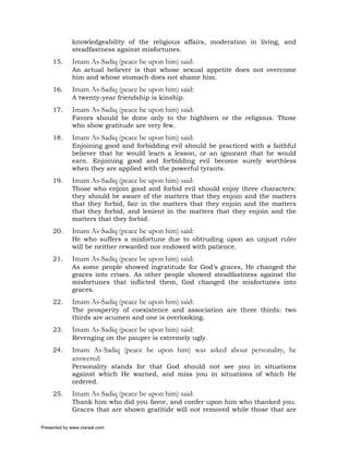 knowledgeability of the religious affairs, moderation in living, and
             steadfastness against misfortunes.
     15.     Imam As-Sadiq (peace be upon him) said:
             An actual believer is that whose sexual appetite does not overcome
             him and whose stomach does not shame him.
     16.     Imam As-Sadiq (peace be upon him) said:
             A twenty-year friendship is kinship.
     17.     Imam As-Sadiq (peace be upon him) said:
             Favors should be done only to the highborn or the religious. Those
             who show gratitude are very few.
     18.     Imam As-Sadiq (peace be upon him) said:
             Enjoining good and forbidding evil should be practiced with a faithful
             believer that he would learn a lesson, or an ignorant that he would
             earn. Enjoining good and forbidding evil become surely worthless
             when they are applied with the powerful tyrants.
     19.     Imam As-Sadiq (peace be upon him) said:
             Those who enjoin good and forbid evil should enjoy three characters:
             they should be aware of the matters that they enjoin and the matters
             that they forbid, fair in the matters that they enjoin and the matters
             that they forbid, and lenient in the matters that they enjoin and the
             matters that they forbid.
     20.     Imam As-Sadiq (peace be upon him) said:
             He who suffers a misfortune due to obtruding upon an unjust ruler
             will be neither rewarded nor endowed with patience.
     21.     Imam As-Sadiq (peace be upon him) said:
             As some people showed ingratitude for God’s graces, He changed the
             graces into crises. As other people showed steadfastness against the
             misfortunes that inflicted them, God changed the misfortunes into
             graces.
     22.     Imam As-Sadiq (peace be upon him) said:
             The prosperity of coexistence and association are three thirds: two
             thirds are acumen and one is overlooking.
     23.     Imam As-Sadiq (peace be upon him) said:
             Revenging on the pauper is extremely ugly.
     24.     Imam As-Sadiq (peace be upon him) was asked about personality, he
             answered:
             Personality stands for that God should not see you in situations
             against which He warned, and miss you in situations of which He
             ordered.
     25.     Imam As-Sadiq (peace be upon him) said:
             Thank him who did you favor, and confer upon him who thanked you.
             Graces that are shown gratitide will not removed while those that are

Presented by www.ziaraat.com
 