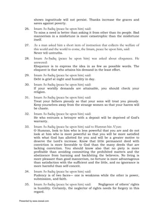 shown ingratitude will not persist. Thanks increase the graces and
             saves against poverty.
     26.     Imam As-Sadiq (peace be upon him) said:
             To miss a need is better than asking it from other than its people. Bad
             mannerism in a misfortune is more catastrophic than the misfortune
             itself.
     27.     As a man asked him a short item of instruction that collects the welfare of
             this world and the world to come, the Imam, peace be upon him, said:
             Never tell untruths.
     28.     Imam As-Sadiq (peace be upon him) was asked about eloqunece. He
             answered:
             Eloquence is to express the idea in as few as possible words. The
             eloquent is that who attains his demand in the least effort.
     29.     Imam As-Sadiq (peace be upon him) said:
             Debt is grief at night and humility in day.
     30.     Imam As-Sadiq (peace be upon him) said:
             If your worldly demands are attainable, you should check your
             religion.
     31.     Imam As-Sadiq (peace be upon him) said:
             Treat your fathers piously so that your sons will treat you piously.
             Keep yourselves away from the strange women so that your harem will
             be chaste.
     32.     Imam As-Sadiq (peace be upon him) said:
             He who entrusts a betrayer with a deposit will be deprived of God’s
             warranty.
     33.     Imam As-Sadiq (peace be upon him) said to Humran bin A’yun:
             O Humran, look to him who is less powerful that you are and do not
             look at him who is more powerful so that you will be more satisfied
             with what God has allotted for you and will be a greater motive to
             deserve the Lord’s increase. Know that little permanent deed with
             conviction is more favorable to God than the many deeds that are
             lacking conviction. You should know also that no piety is more
             profitable than avoiding committing the prohibited matters and the
             abstinence from harming and backbiting the believers. No living is
             more pleasant than good mannerism, no fortune is more advantageous
             than satisfaction with the sufficient and the little, and no ignorance is
             more harmful than self-conceit.
     34.     Imam As-Sadiq (peace be upon him) said:
             Pudency is of two faces— one is weakness while the other is power,
             submission, and faith.
     35.     Imam As-Sadiq (peace be upon him) said:      Negligence of others’ rights
             is humility. Certainly, the neglector of rights needs for forgery in this
             regard.

Presented by www.ziaraat.com
 