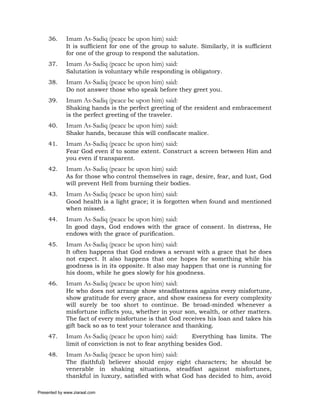 36.     Imam As-Sadiq (peace be upon him) said:
             It is sufficient for one of the group to salute. Similarly, it is sufficient
             for one of the group to respond the salutation.
     37.     Imam As-Sadiq (peace be upon him) said:
             Salutation is voluntary while responding is obligatory.
     38.     Imam As-Sadiq (peace be upon him) said:
             Do not answer those who speak before they greet you.
     39.     Imam As-Sadiq (peace be upon him) said:
             Shaking hands is the perfect greeting of the resident and embracement
             is the perfect greeting of the traveler.
     40.     Imam As-Sadiq (peace be upon him) said:
             Shake hands, because this will confiscate malice.
     41.     Imam As-Sadiq (peace be upon him) said:
             Fear God even if to some extent. Construct a screen between Him and
             you even if transparent.
     42.     Imam As-Sadiq (peace be upon him) said:
             As for those who control themselves in rage, desire, fear, and lust, God
             will prevent Hell from burning their bodies.
     43.     Imam As-Sadiq (peace be upon him) said:
             Good health is a light grace; it is forgotten when found and mentioned
             when missed.
     44.     Imam As-Sadiq (peace be upon him) said:
             In good days, God endows with the grace of consent. In distress, He
             endows with the grace of purification.
     45.     Imam As-Sadiq (peace be upon him) said:
             It often happens that God endows a servant with a grace that he does
             not expect. It also happens that one hopes for something while his
             goodness is in its opposite. It also may happen that one is running for
             his doom, while he goes slowly for his goodness.
     46.     Imam As-Sadiq (peace be upon him) said:
             He who does not arrange show steadfastness agains every misfortune,
             show gratitude for every grace, and show easiness for every complexity
             will surely be too short to continue. Be broad-minded whenever a
             misfortune inflicts you, whether in your son, wealth, or other matters.
             The fact of every misfortune is that God receives his loan and takes his
             gift back so as to test your tolerance and thanking.
     47.     Imam As-Sadiq (peace be upon him) said:       Everything has limits. The
             limit of conviction is not to fear anything besides God.
     48.     Imam As-Sadiq (peace be upon him) said:
             The (faithful) believer should enjoy eight characters; he should be
             venerable in shaking situations, steadfast against misfortunes,
             thankful in luxury, satisfied with what God has decided to him, avoid

Presented by www.ziaraat.com
 