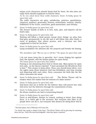 enjoys such characters should thank God for them. He who does not
               enjoy them should supplicate to God for them.
               As he was asked about these noble characters, Imam As-Sadiq (peace be
               upon him) said:
               The noble characters are piety, satisfaction, patience, gratefulness,
               clemency, pudency, generosity, bravery, enthusiasm, veracity, charity,
               fulfillment of the trusts, conviction, good mannerism, and chivalry.
     57.       Imam As-Sadiq (peace be upon him) said:
               The firmest handle of faith is to love, hate, give, and deprive—all for
               God’s sake.
     58.       Imam As-Sadiq (peace be upon him) said:
               Nothing will follow a dead person except three things: an alms that
               God gave permanently in his life and it will follow him after death, a
               norm of guidance that others pursue, and a virtuous son that
               supplicates to God for his favor.
     59.       Imam As-Sadiq (peace be upon him) said:
               Lying invalidates the ablution (for the prayers) and breaks the fasting.

               The attendants said: “But we use to tell lies.” He (peace be upon him) said:

               I do not mean lying due to garrulity, but I mean forging lies against
               God, His Apostle, and the Imams (peace be upon them).
               The Imam (peace be upon him) then added:
               Fasting is not abstaining from food or drink only. Mary (peace be upon
               her) said, -as the Quran reported- “I have promised the Beneficent God
               to fast.”1 This means to keep silent. Thus, you should keep silent, turn
               the sights away (from whatever God has forbidden), and stop envying
               and disputing with each other. Envy consumes the faith like the fire
               when consumes the wood.
     60.       Imam As-Sadiq (peace be upon him) said: The Divine Throne will be
               shaken when one makes God the witness of a false matter2.
     61.       Imam As-Sadiq (peace be upon him) said:
               God knew that sin is better for the believer than self-conceit lest, God
               will never test the believers through the commitment of sins.
     62.       Imam As-Sadiq (peace be upon him) said:
               He whose conducts are bad is tormenting himself.
     63.       Imam As-Sadiq (peace be upon him) said:
               Favor is well-known. Except its reward, nothing is better than doing
               favor. It is God’s gift to the servants. Not everyone who likes to do
               people favor can do it, not everyone who desires for doing favor will be

     1
         The Holy Quran, Sura of Merriam (19) Verse (26)
     2
       In Al-Kafi, this saying is related in this form: “The Divine Throne will be quivering for esteeming
     those who say, ‘God is the most knowledgeable’ when they ignore a question.”


Presented by www.ziaraat.com
 