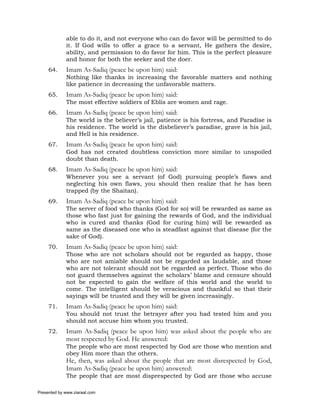 able to do it, and not everyone who can do favor will be permitted to do
             it. If God wills to offer a grace to a servant, He gathers the desire,
             ability, and permission to do favor for him. This is the perfect pleasure
             and honor for both the seeker and the doer.
     64.     Imam As-Sadiq (peace be upon him) said:
             Nothing like thanks in increasing the favorable matters and nothing
             like patience in decreasing the unfavorable matters.
     65.     Imam As-Sadiq (peace be upon him) said:
             The most effective soldiers of Eblis are women and rage.
     66.     Imam As-Sadiq (peace be upon him) said:
             The world is the believer’s jail, patience is his fortress, and Paradise is
             his residence. The world is the disbeliever’s paradise, grave is his jail,
             and Hell is his residence.
     67.     Imam As-Sadiq (peace be upon him) said:
             God has not created doubtless conviction more similar to unspoiled
             doubt than death.
     68.     Imam As-Sadiq (peace be upon him) said:
             Whenever you see a servant (of God) pursuing people’s flaws and
             neglecting his own flaws, you should then realize that he has been
             trapped (by the Shaitan).
     69.     Imam As-Sadiq (peace be upon him) said:
             The server of food who thanks (God for so) will be rewarded as same as
             those who fast just for gaining the rewards of God, and the individual
             who is cured and thanks (God for curing him) will be rewarded as
             same as the diseased one who is steadfast against that disease (for the
             sake of God).
     70.     Imam As-Sadiq (peace be upon him) said:
             Those who are not scholars should not be regarded as happy, those
             who are not amiable should not be regarded as laudable, and those
             who are not tolerant should not be regarded as perfect. Those who do
             not guard themselves against the scholars’ blame and censure should
             not be expected to gain the welfare of this world and the world to
             come. The intelligent should be veracious and thankful so that their
             sayings will be trusted and they will be given increasingly.
     71.     Imam As-Sadiq (peace be upon him) said:
             You should not trust the betrayer after you had tested him and you
             should not accuse him whom you trusted.
     72.     Imam As-Sadiq (peace be upon him) was asked about the people who are
             most respected by God. He answered:
             The people who are most respected by God are those who mention and
             obey Him more than the others.
             He, then, was asked about the people that are most disrespected by God,
             Imam As-Sadiq (peace be upon him) answered:
             The people that are most disprespected by God are those who accuse

Presented by www.ziaraat.com
 