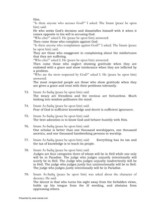 Him.
             “Is there anyone who accuses God?” I asked. The Imam (peace be upon
             him) said:
             He who seeks God’s decision and dissatisfies himself with it when it
             comes opposite to his will is accusing God.
             “Who else?” asked I. He (peace be upon him) answered:
             Then come those who complain against God.
             “Is there anyone who complaimns against God?” I asked. The Imam (peace
             be upon him) said:
             They are those who exaggerate in complaining about the misfortunes
             that they are suffering.
             “Who else?” asked I. He (peace be upon him) answered:
             Then come those who neglect showing gratitude when they are
             endowed with a grace and show intolerance when they are inflicted by
             a problem.
             “Who are the most respected by God?” asked I. He (peace be upon him)
             answered:
             The most respected people are those who show gratitude when they
             are given a grace and treat with their problems tolerantly.

     73.     Imam As-Sadiq (peace be upon him) said:
             The weary are friendless and the envious are fortuneless. Much
             looking into wisdom pollinates the mind.

     74.     Imam As-Sadiq (peace be upon him) said:
             Fear of God is sufficient knowledge and deceit is sufficient ignorance.

     75.     Imam As-Sadiq (peace be upon him) said:
             The best adoration is to know God and behave humbly with Him.

     76.     Imam As-Sadiq (peace be upon him) said:
             One scholar is better than one thousand worshippers, one thousand
             ascetics, and one thousand hardworking persons in worship.

     77.     Imam As-Sadiq (peace be upon him) said:        Everything has its tax and
             the tax of knowledge is to teach its people.

     78.     Imam As-Sadiq (peace be upon him) said:
             Judges are four categories three of whom will be in Hell while one only
             will be in Paradise. The judge who judges unjustly intentionally will
             surely be in Hell. The Judge who judges unjustly inadvertently will be
             in Hell. The judge who judges justly but unintentionally will be in Hell.
             The judge who judges justly intentionally will be in Paradise.

     79.     Imam As-Sadiq (peace be upon him) was asked about the character of
             decency. He said:
             The decent is that who turns his sight away from the forbidden views,
             holds up his tongue from the ill wording, and abstains from
             oppressing others.

Presented by www.ziaraat.com
 