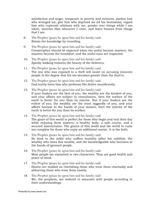 satisfaction and anger, temperate in poverty and richness, pardon him
             who wronged me, give him who deprived me (of his bestowals), regard
             him who ruptured relations with me, ponder over things while I am
             silent, mention Him whenever I utter, and learn lessons from things
             that I see.
     8.      The Prophet (peace be upon him and his family) said:
             Retain the knowledge by recording.
     9.      The Prophet (peace be upon him and his family) said:
             Catastrophes should be expected when the sinful become masters, the
             masters become the humblest, and the sinful ones are respected.
     10.     The Prophet (peace be upon him and his family) said:
             Speedy walking removes the beauty of the believers.
     11.     The Prophet (peace be upon him and his family) said:
             The one who was exposed to a theft will insist on accusing innocent
             people to the degree that his sin becomes greater than the thief is.
     12.     The Prophet (peace be upon him and his family) said:
             God surely loves him who performs His duties munificently.
     13.     The Prophet (peace be upon him and his family) said:
             If your leaders are the best of you, the wealthy are the kindest of you,
             and your affairs are subject to consultation, then the surface of the
             earth is better for you than its interior. But if your leaders are the
             evilest of you, the wealthy are the most niggardly of you, and your
             affairs become in the hands of your women, then the interior of the
             earth is better for you than its surface.
     14.     The Prophet (peace be upon him and his family) said:
             The grace of this world is perfect for those who begin and end their day
             while enjoying three matters: a healthy body, a safe course, and a
             secured maintenance. The graces of this world and the world to come
             are complete for those who enjoy an additional matter. It is the faith.
     15.     The Prophet (peace be upon him and his family) said:
             Be kind to the noble who suffers humility (after his nobility), the
             wealthy who loses (his wealth), and the knowledgeable who becomes in
             the hands of ignorant people.
     16.     The Prophet (peace be upon him and his family) said:
             Most people are examined in two characters. They are good health and
             peace of mind.
     17.     The Prophet (peace be upon him and his family) said:
             Hearts are molded on cherishing those who treat them charitably and
             abhorring those who treat them nastily.
     18.     The Prophet (peace be upon him and his family) said:
             We, the prophets, are ordered to associate with people according to
             their understandings.

Presented by www.ziaraat.com
 