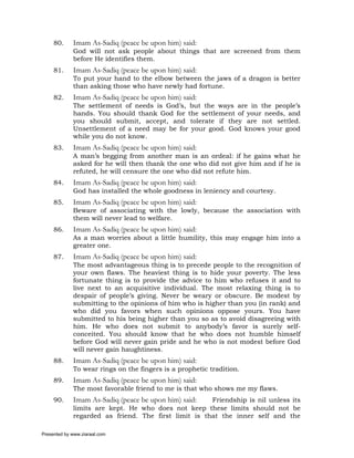 80.     Imam As-Sadiq (peace be upon him) said:
             God will not ask people about things that are screened from them
             before He identifies them.
     81.     Imam As-Sadiq (peace be upon him) said:
             To put your hand to the elbow between the jaws of a dragon is better
             than asking those who have newly had fortune.
     82.     Imam As-Sadiq (peace be upon him) said:
             The settlement of needs is God’s, but the ways are in the people’s
             hands. You should thank God for the settlement of your needs, and
             you should submit, accept, and tolerate if they are not settled.
             Unsettlement of a need may be for your good. God knows your good
             while you do not know.
     83.     Imam As-Sadiq (peace be upon him) said:
             A man’s begging from another man is an ordeal: if he gains what he
             asked for he will then thank the one who did not give him and if he is
             refuted, he will censure the one who did not refute him.
     84.     Imam As-Sadiq (peace be upon him) said:
             God has installed the whole goodness in leniency and courtesy.
     85.     Imam As-Sadiq (peace be upon him) said:
             Beware of associating with the lowly, because the association with
             them will never lead to welfare.
     86.     Imam As-Sadiq (peace be upon him) said:
             As a man worries about a little humility, this may engage him into a
             greater one.
     87.     Imam As-Sadiq (peace be upon him) said:
             The most advantageous thing is to precede people to the recognition of
             your own flaws. The heaviest thing is to hide your poverty. The less
             fortunate thing is to provide the advice to him who refuses it and to
             live next to an acquisitive individual. The most relaxing thing is to
             despair of people’s giving. Never be weary or obscure. Be modest by
             submitting to the opinions of him who is higher than you (in rank) and
             who did you favors when such opinions oppose yours. You have
             submitted to his being higher than you so as to avoid disagreeing with
             him. He who does not submit to anybody’s favor is surely self-
             conceited. You should know that he who does not humble himself
             before God will never gain pride and he who is not modest before God
             will never gain haughtiness.
     88.     Imam As-Sadiq (peace be upon him) said:
             To wear rings on the fingers is a prophetic tradition.
     89.     Imam As-Sadiq (peace be upon him) said:
             The most favorable friend to me is that who shows me my flaws.
     90.     Imam As-Sadiq (peace be upon him) said:  Friendship is nil unless its
             limits are kept. He who does not keep these limits should not be
             regarded as friend. The first limit is that the inner self and the

Presented by www.ziaraat.com
 