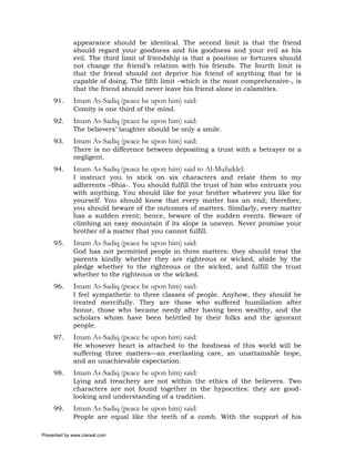 appearance should be identical. The second limit is that the friend
             should regard your goodness and his goodness and your evil as his
             evil. The third limit of friendship is that a position or fortunes should
             not change the friend’s relation with his friends. The fourth limit is
             that the friend should not deprive his friend of anything that he is
             capable of doing. The fifth limit –which is the most comprehensive-, is
             that the friend should never leave his friend alone in calamities.
     91.     Imam As-Sadiq (peace be upon him) said:
             Comity is one third of the mind.
     92.     Imam As-Sadiq (peace be upon him) said:
             The believers’ laughter should be only a smile.
     93.     Imam As-Sadiq (peace be upon him) said:
             There is no difference between depositing a trust with a betrayer or a
             negligent.
     94.     Imam As-Sadiq (peace be upon him) said to Al-Mufaddel:
             I instruct you to stick on six characters and relate them to my
             adherents –Shia-. You should fulfill the trust of him who entrusts you
             with anything. You should like for your brother whatever you like for
             yourself. You should know that every matter has an end; therefore,
             you should beware of the outcomes of matters. Similarly, every matter
             has a sudden event; hence, beware of the sudden events. Beware of
             climbing an easy mountain if its slope is uneven. Never promise your
             brother of a matter that you cannot fulfill.
     95.     Imam As-Sadiq (peace be upon him) said:
             God has not permitted people in three matters: they should treat the
             parents kindly whether they are righteous or wicked, abide by the
             pledge whether to the righteous or the wicked, and fulfill the trust
             whether to the righteous or the wicked.
     96.     Imam As-Sadiq (peace be upon him) said:
             I feel sympathetic to three classes of people. Anyhow, they should be
             treated mercifully. They are those who suffered humiliation after
             honor, those who became needy after having been wealthy, and the
             scholars whom have been belittled by their folks and the ignorant
             people.
     97.     Imam As-Sadiq (peace be upon him) said:
             He whosever heart is attached to the fondness of this world will be
             suffering three matters—an everlasting care, an unattainable hope,
             and an unachievable expectation.
     98.     Imam As-Sadiq (peace be upon him) said:
             Lying and treachery are not within the ethics of the believers. Two
             characters are not found together in the hypocrites: they are good-
             looking and understanding of a tradition.
     99.     Imam As-Sadiq (peace be upon him) said:
             People are equal like the teeth of a comb. With the support of his

Presented by www.ziaraat.com
 