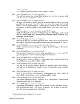 animal. He said:
               The scandalous riding animal is the piebald animal.
     106. Imam As-Sadiq (peace be upon him) said:
          You will not attain the actual faith unless you love the remotest and
          hate the nearest all for God’s sake.
     107. Imam As-Sadiq (peace be upon him) said:
          He who attributes the grace that he acknowledges to God is showing
          gratefulness properly even if he does not use the tongue (for verbal
          thanks). He who believes that God will punish him for the sin that he
          committed is seeking God’s forgiveness even if he does not say it
          orally.
               The Imam (peace be upon him) then recited God’s saying:
                God will call you to account for all that you may reveal from your souls and all
               that you may conceal. God will forgive or punish whomever He wants. God
               has power over all things.1
     108. Imam As-Sadiq (peace be upon him) said:
          Beware of the two annihilating characters—they are issuing verdicts
          out of your own opinion and betaking what you do not know as creed.
     109. Imam As-Sadiq (peace be upon him) said to Abu Baseer:
          O Abu Mohammed, do not spy on people’s beliefs lest you will become
          friendless.
     110. Imam As-Sadiq (peace be upon him) said:
          The gracious forgiveness is to stop punishing for a sin and the
          gracious patience is that which is empty of complaint.
     111. Imam As-Sadiq (peace be upon him) said:
          He who enjoys veracity, pudency, good mannerism, and gratitude is a
          faithful believer even if he is fully sinful.
     112. Imam As-Sadiq (peace be upon him) said:
          You will not be faithful believer before you become fearful and hopeful.
          You will not be fearful and hopeful before you work for what you fear
          and hope.
     113. Imam As-Sadiq (peace be upon him) said:
          Faith is not identified through outer appearances and hopes. Faith is
          that which is pure in the hearts and assured by deeds.
     114. Imam As-Sadiq (peace be upon him) said:
          If a man is more than thirty year old, he is middle-aged. If he is more
          than forty year old, he is old man.
     115. Imam As-Sadiq (peace be upon him) said:
          Regarding monotheism, people are of three classes: believer, denier,
          and anthropomorphist. The denier is wrong, the believer is faithful,
          and the anthropomorphist is polytheist.

     1
         The Holy Quran, Sura of Al-Baqara (2) Verse (284)


Presented by www.ziaraat.com
 