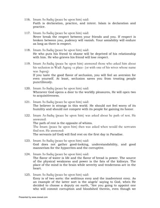 116. Imam As-Sadiq (peace be upon him) said:
          Faith is declaration, practice, and intent. Islam is declaration and
          practice.

     117. Imam As-Sadiq (peace be upon him) said:
          Never break the respect between your friends and you. If respect is
          broken between you, pudency will vanish. Your amiability will endure
          as long as there is respect.

     118. Imam As-Sadiq (peace be upon him) said:
          He who puts his friend to shame will be deprived of his relationship
          with him. He who grieves his friend will lose respect.

     119. Imam As-Sadiq (peace be upon him) answered those who asked him about
             his seclusion in Wadi Aqeeq –a place- (or with one of his wives whose name
             was Aqeeq):
             If you taste the good flavor of seclusion, you will feel an aversion for
             even yourself. At least, seclusion saves you from treating people
             punctiliously.

     120. Imam As-Sadiq (peace be upon him) said:
          Whenever God opens a door to the worldly pleasures, He will open two
          to acquisitiveness.

     121. Imam As-Sadiq (peace be upon him) said:
          The believer is strange in this world. He should not feel worry of its
          humility and should not compete with its people for gaining its honor.

     122. Imam As-Sadiq (peace be upon him) was asked about he path of rest. He
             answered:
             The path of rest is the opposite of whims.
             The Imam (peace be upon him) then was asked when would the sertvants
             find rest. He answered:
             The servants (of God) will find rest on the first day in Paradise.

     123. Imam As-Sadiq (peace be upon him) said:
          God does not gather good-looking, understandability, and good
          mannerism for the hypocrites and the corruptive.

     124. Imam As-Sadiq (peace be upon him) said:
          The flavor of water is life and the flavor of bread is power. The source
          of the physical weakness and power is the fats of the kidneys. The
          place of the mind is the brain while severity and tenderness are in the
          heart.

     125. Imam As-Sadiq (peace be upon him) said:
          Envy is of two sorts: the seditious envy and the inadvertent envy. As
          an example of the latter sort is the angels’ saying to God, when He
          decided to choose a deputy on earth, “Are you going to appoint one
          who will commit corruption and bloodshed therein, even though we

Presented by www.ziaraat.com
 