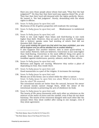 Have you seen those people about whom God said, “They fear the bad
               judgment?”1 Do they fear that their Lord may oppress them? No, at all.
               They fear that their Lord will demand with the rights perfectly. Hence,
               He named it, ‘the bad judgment’. Surely, demanding with the whole
               rights is offense.
     133. Imam As-Sadiq (peace be upon him) said:
          Muchness of the ill-gotten properties will eradicate the earnings.
     134. Imam As-Sadiq (peace be upon him) said:          Misdemeanor is embittered
          life.
     135. Imam As-Sadiq (peace be upon him) said:
          Faith is one rank higher than Islam and God-fearing is one rank
          higher than faith. However, they are parts of one another. It happens
          that a believer speaks some bad wording of which God did not
          threaten Hell. God says:
          If you avoid violating the grand sins that which has been prohibited, your sins
          will be forgiven and you will be admitted into an exalted dwelling.2
          It also happens that another believer, who is more quick-witted, is
          more sinful. However, both are believers. Conviction is one rank higher
          than God-fearing. Conviction is the most difficult thing ever given to
          people. Some people are more certain than others. Some are more
          steadfast against misfortunes, poverty, ailment, and fear than others.
     136. Imam As-Sadiq (peace be upon him) said:
          Richness and dignity are touring. Whenever they notice a place of
          depending on God, they reside there.
     137. Imam As-Sadiq (peace be upon him) said:
          Good mannerism is a part of the religion. It increases the earnings.
     138. Imam As-Sadiq (peace be upon him) said:
          Morals are of two forms: one is intent while the other is nature.
               Imam As-Sadiq (peace be upon him) was asked, ‘Which of them is better
               than the other?’ He answered:
               The intentional morals are better than the natural, because the owner
               of natural morals cannot change them, while the owner of the
               intentional morals is preserving the acts of obedience (to God).
     139. Imam As-Sadiq (peace be upon him) said:
          The hearts of the pious harmonize with each other as velocious as the
          mixture of the water of rivers and the rainfall, even if they do not show
          harmony. The hearts of the irreverent disagree with each other like the
          animals when they show conflict after eating in one manger, even if
          they show agreement.




     1
         The Holy Quran, Sura of Ar-Ra’d (13) Verse (21)
     2
         The Holy Quran, Sura of An-Nisaa (4) Verse (31)


Presented by www.ziaraat.com
 