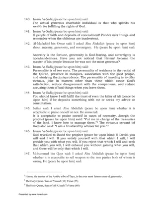 140. Imam As-Sadiq (peace be upon him) said:
          The actual generous charitable individual is that who spends his
          wealth for fulfilling the rights of God.
     141. Imam As-Sadiq (peace be upon him) said:
          O people of faith and deposits of concealment! Ponder over things and
          remember when the oblivious are inadvertent.
     142. Al-Mufaddel bin Omar said: I asked Abu Abdullah (peace be upon him)
               about ancestry, generosity, and sovereignty. He (peace be upon him) said:

               Ancestry is the fortune, generosity is God-fearing, and sovereignty is
               openhandedness. Have you not noticed that Hatem1 became the
               master of his people because he was not the most generous?
     143. Imam As-Sadiq (peace be upon him) said:
          Personality is of two sorts. The personality of residence is the recital of
          the Quran, presence in mosques, association with the good people,
          and studying the jurisprudence. The personality of traveling is to offer
          victuals, joke in matters other than these which cause God’s
          satisfaction, reduce disagreement with the companions, and reduce
          accusing them of bad things when you leave them.
     144. Imam As-Sadiq (peace be upon him) said:
          You should know I will fulfill the trust of even the killer of Ali (peace be
          upon him) if he deposits something with me or seeks my advice or
          consultation.
     145. Sufian said: I asked Abu Abdullah (peace be upon him) whether it is
               acceptable to praise oneself or not. He answered:
               It is acceptable to praise oneself in cases of necessity. Joseph the
               prophet (peace be upon him) said: “Put me in charge of the treasuries
               of the land. I know how to manage them.”2 The virtuous servant (of
               God) also said: “I am a trustworthy advisor for you.”3
     146. Imam As-Sadiq (peace be upon him) said:
          God revealed to David the prophet (peace be upon him): O David, you
          will and I will. If you satisfy yourself with that which I will, I will
          provide you with what you will. If you reject that which I will and seek
          that which you will, I will exhaust you without gaining what you will,
          and there will be only that which I will.
     147. Mohammed bin Qays said: I asked Abu Abdullah (peace be upon him)
               whether it is acceptable to sell weapon to the two parties both of whom is
               wrong. He (peace be upon him) said:



     1
         Hatem, the master of the Arabic tribe of Tayy, is the ever most famous man of generosity.
     2
         The Holy Quran, Sura of Yousuf (12) Verse (55)
     3
         The Holy Quran, Sura of Al-A’raaf (7) Verse (68)


Presented by www.ziaraat.com
 
