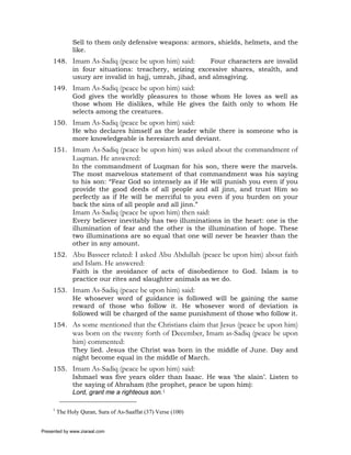 Sell to them only defensive weapons: armors, shields, helmets, and the
               like.
     148. Imam As-Sadiq (peace be upon him) said:     Four characters are invalid
          in four situations: treachery, seizing excessive shares, stealth, and
          usury are invalid in hajj, umrah, jihad, and almsgiving.
     149. Imam As-Sadiq (peace be upon him) said:
          God gives the worldly pleasures to those whom He loves as well as
          those whom He dislikes, while He gives the faith only to whom He
          selects among the creatures.
     150. Imam As-Sadiq (peace be upon him) said:
          He who declares himself as the leader while there is someone who is
          more knowledgeable is heresiarch and deviant.
     151. Imam As-Sadiq (peace be upon him) was asked about the commandment of
               Luqman. He answered:
               In the commandment of Luqman for his son, there were the marvels.
               The most marvelous statement of that commandment was his saying
               to his son: “Fear God so intensely as if He will punish you even if you
               provide the good deeds of all people and all jinn, and trust Him so
               perfectly as if He will be merciful to you even if you burden on your
               back the sins of all people and all jinn.”
               Imam As-Sadiq (peace be upon him) then said:
               Every believer inevitably has two illuminations in the heart: one is the
               illumination of fear and the other is the illumination of hope. These
               two illuminations are so equal that one will never be heavier than the
               other in any amount.
     152. Abu Basseer related: I asked Abu Abdullah (peace be upon him) about faith
               and Islam. He answered:
               Faith is the avoidance of acts of disobedience to God. Islam is to
               practice our rites and slaughter animals as we do.
     153. Imam As-Sadiq (peace be upon him) said:
          He whosever word of guidance is followed will be gaining the same
          reward of those who follow it. He whosever word of deviation is
          followed will be charged of the same punishment of those who follow it.
     154. As some mentioned that the Christians claim that Jesus (peace be upon him)
               was born on the twenty forth of December, Imam as-Sadiq (peace be upon
               him) commented:
               They lied. Jesus the Christ was born in the middle of June. Day and
               night become equal in the middle of March.
     155. Imam As-Sadiq (peace be upon him) said:
          Ishmael was five years older than Isaac. He was ‘the slain’. Listen to
          the saying of Abraham (the prophet, peace be upon him):
          Lord, grant me a righteous son.1

     1
         The Holy Quran, Sura of As-Saaffat (37) Verse (100)


Presented by www.ziaraat.com
 