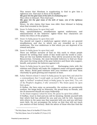 This means that Abraham is supplicating to God to give him a
               righteous son. God says in Sura of As-Saaffat:
               We gave him the glad news of the birth of a forbearing son.1
               This refers to Ishmael. Then God says:
               We gave him the glad news of the birth of Isaac, one of the righteous
               prophets.2
               Hence, he who claims that Isaac was older than Ishmael is belying
               what God revealed in the Quran.
     156. Imam As-Sadiq (peace be upon him) said:
          Piety, openhandedness, steadfastness against misfortunes, and
          administration of the believers’ rights—these four characters are
          within the ethics of the prophets.
     157. Imam As-Sadiq (peace be upon him) said:
          You should not regard a misfortune against which you are granted
          steadfastness and due to which you are rewarded as a true
          misfortune. The true misfortune is that which you are deprived of its
          reward and prize.
     158. Imam As-Sadiq (peace be upon him) said:
          There are definite servants of God on this earth to whom people
          beseech for settling their needs of this world and the world to come.
          They are the true faithful believers. They will be secured on the Day of
          Resurrection. Certainly, the most favorable believers to God are those
          who meet the living needs of the poor believers and those who support,
          benefit, and protect the believers against evil.
     159. Imam As-Sadiq (peace be upon him) said:    Exchanging visits with the
          relatives and charity will make the Judgment easier and guard against
          sins. Hence, Build good relations with your brothers and treat them
          charitably by good greeting and response at least.
     160. Sufian Athawri related: I visited As-Sadiq (peace be upon him) and asked for
               a commandment that I would apply on myself after him. ‘Will you surely
               apply it, Suffian?’ wondered Imam as-Sadiq (peace be upon him). ‘Yes, son
               of the Prophet’s daughter, I will,’ answered I. The Imam (peace be upon
               him) spoke:
               O Sufian, the liars enjoy no personality, the envious are persistently
               restless, the kings keep no fraternity, the proud keep no friends, and
               the ill-mannered should not enjoy leadership.
               As the Imam stopped, I asked for more. He (peace be upon him) added:
               O Suffian, trust in God and you will be knowing. Satisfy yourself with
               that which God has allotted for you and you will be rich. Associate
               with others in the same way they associate with you and you will have
               more faith. Do not accompany the lecher so that they will not teach
               you matters of their lechery. Seek the advice of those who fear God the

     1
         The Holy Quran, Sura of As-Saaffat (37) Verse (101)
     2
         The Holy Quran, Sura of As-Saaffat (37) Verse (112)


Presented by www.ziaraat.com
 