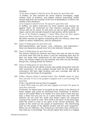 Glorified.
             As the Imam stopped, I asked for more. He (peace be upon him) said:
              O Suffian, he who searches for honor without sovereignty, might
             without need of brothers, and dignity without possessing wealth
             should shift from the humility of the acts of disobedience to God to the
             nobility of His obedience.
             As he stopped, I asked for more. He (peace be upon him) said:
             O Suffian, my father instructed me three matters and warned me
             against three. He instructed me that whoever associate with the
             vicious will not be saved, he who does not opt for good wording will
             regret, and he who intrudes himself in bad matters will be indicted.
             O son of the Prophet’s daughter,’ I asked, ‘What about the three against
             whom your father warned you?’ He (peace be upon him) spoke:
             My father warned me against associating with the envious, those who
             rejoice at others’ misfortunes, and the talebearers.
     161. Imam As-Sadiq (peace be upon him) said:
          Bad-temperedness, bad humor, envy, obduracy, and oppression—
          these six characters should never be in the believers’ behavior.
     162. Imam As-Sadiq (peace be upon him) said:
          The believer should live between two fears—the past sin that he does
          not know what God will do about it and the remaining days that he
          does not know what misfortunes he will encounter through them.
          Thus, the believer begins his day fearfully and ends his day fearfully.
          Except fear, nothing mends the believer.
     163. Imam As-Sadiq (peace be upon him) said:
          God will accept the few deeds of those who satisfy themselves with the
          little sustenance. He who satisfies himself with the few legal gotten
          sustenance will have light burdens and pure earnings and will be
          released from the frame of incapability.
     164. Suffian Athawri related: I attended before Abu Abdullah (peace be upon
             him) and said, ‘O son of the prophet’s daughter, how is your morning?’ He
             answered:
             Truly, I am grieved and my heart is engaged.
             I asked, ‘What made you grief and what engaged your heart? He (peace be
             upon him) answered:
             O Athawri, he whose heart is occupied by the purity of the decency of
             God’s religion will surely be distracted from everything. O Athawri,
             what is the world? What is its reality? Is it more than a meal that you
             had, a dress that you put on, or a pack animal that you rode? The
             believers do not trust the world and always expect the imminent
             coming of the world to come. This world is the place of the fated lapse
             while the world to come is the place of the eternal settlement. The
             people of this world are the people of inadvertence. The God-fearing
             ones are the people of the lightest burden and the most supportive.
             When you are oblivious, they remind you and when they remind you,
             they lead you to knowledge. You should regard this world as a lodging

Presented by www.ziaraat.com
 