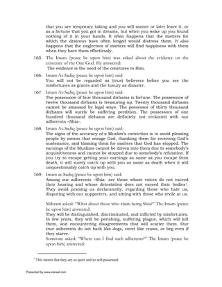 that you are temporary taking and you will sooner or later leave it, or
               as a fortune that you got in dreams, but when you woke up you found
               nothing of it in your hands. It often happens that the matters for
               which the desirous have often longed would distress them. It also
               happens that the neglectors of matters will find happiness with them
               when they have them effortlessly.
     165. The Imam (peace be upon him) was asked about the evidence on the
               existence of the One God. He answered:
                The evidence is the need of the creatures to Him.
     166. Imam As-Sadiq (peace be upon him) said:
          You will not be regarded as (true) believers before you see the
          misfortunes as graces and the luxury as disaster.
     167. Imam As-Sadiq (peace be upon him) said:
          The possession of four thousand dirhams is fortune. The possession of
          twelve thousand dirhams is treasuring up. Twenty thousand dirhams
          cannot be amassed by legal ways. The possessor of thirty thousand
          dirhams will surely be suffering perdition. The possessors of one
          hundred thousand dirhams are definitely not reckoned with our
          adherents –Shia-.
     168. Imam As-Sadiq (peace be upon him) said:
          The signs of the accuracy of a Muslim’s conviction is to avoid pleasing
          people by means that enrage God, thanking them for receiving God’s
          sustenance, and blaming them for matters that God has stopped. The
          earnings of the Muslims cannot be driven into them due to somebody’s
          acquisitiveness and cannot be stopped due to somebody’s refutation. If
          you try to escape getting your earnings as same as you escape from
          death, it will surely catch up with you as same as death when it will
          unquestionably catch up with you.
     169. Imam as-Sadiq (peace be upon him) said:
          Among our adherents –Shia- are those whose voices do not exceed
          their hearing and whose detestation does not exceed their bodies1.
          They avoid praising us declaratorily, regarding those who hate us,
          disputing with our supporters, and sitting with those who revile at us.

               Mihzam asked: “What about those who claim being Shia?” The Imam (peace
               be upon him) answered:
               They will be distinguished, discriminated, and inflicted by misfortunes.
               In few years, they will be perishing, suffering plague, which will kill
               them, and encountering disagreements that will scatter them. Our
               true adherents do not bark like dogs, covet like craws, or beg even if
               they starve.
               Someone asked: “Where can I find such adherents?” The Imam (peace be
               upon him) answered:

     1
         This means that they are so quiet and so self-possessed.


Presented by www.ziaraat.com
 