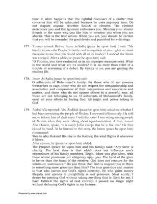 time. It often happens that the rightful discusser of a matter that
             concerns him will be exhausted because he uses improper time. Do
             not dispute anyone; whether foolish or clement. The clement
             overcomes you and the ignorant embarrass you. Mention your absent
             friends in the same way you like him to mention you when you are
             absent. This is the true action. When you act, you should be certain
             that you will be rewarded for good deeds and punished for evildoings.

     177. Younus related: Before Imam as-Sadiq (peace be upon him) I said: “My
             loyalty to you –the Prophet’s family- and recognition of your rights are most
             favorable to me than this world with all of its insides.” I noticed the Imam
             was enraged. After a while, he (peace be upon him) said:
             “O Younus, you have evaluated us in an improper measurement. What
             is the world and what are its insides? It is no more than relief of a
             trouble or screening of a defect. By loyalty to us, you are gaining the
             endless life.

     178. Imam As-Sadiq (peace be upon him) said:
          O adherents of Mohammed’s family, for those who do not possess
          themselves in rage, those who do not respect the companionship and
          association and compromise of their companions and associates and
          parties, and those who do not oppose others in a peaceful way, all
          these are not belonging to us. O adherents of Mohammed’s family,
          exert all your efforts in fearing God. All might and power belong to
          God.

     179. Abdul-A’la reported: Abu Abdillah (peace be upon him) asked me whether I
             had been associating the people of Medina. I answered affirmatively. He told
             me to inform him of their news. I told that once I was sitting among people
             of Medina when they were talking about openhandedness. A man, named
             Abu Dukein, spoke, ‘It is surely Ja’far except that he is like this.’ He then
             closed his hand. As he listened to this story, the Imam (peace be upon him)
             commented:
             Woe to Abu Dukein! His like is the feather; the wind flights it whenever
             it blows.
             After a pause, he (peace be upon him) added:
             The Prophet (peace be upon him and his family) said: “Any favor is
             charity. The best alms is that which does not influence one’s
             expenditure of his family members. Begin, when you give alms, with
             those whose provisions are obligatory upon you. The hand of the giver
             is better than the hand of the receiver. God does not censure for the
             minimum sustenance.” Do you think that God is ungenerous or there
             is something more generous than Him? The true generous and master
             is that who carries out God’s rights correctly. He who gains money
             illegally and spends it unrightfully is not generous. Most surely, I
             desire for meeting God without taking anything that is illicit for me. I
             have fulfilled the rights of God entirely. I passed no single night
             without defraying God’s rights in my fortune.

Presented by www.ziaraat.com
 