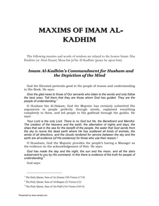 MAXIMS OF IMAM AL-
                        KADHIM
       The following maxims and words of wisdom are related to the honest Imam Abu
     Ibrahim (or Abul-Hasan) Musa bin Ja’far Al-Kadhim (peace be upon him)


           Imam Al-Kadhim’s Commandment for Husham and
                     the Depiction of the Mind

       God the Elevated portends good to the people of reason and understanding
     in His Book. He says:
       Give the glad news to those of Our servants who listen to the words and only follow
     the best ones. Tell them that they are those whom God has guided. They are the
     people of understanding.1
       O Husham bin Al-Hakam, God the Majestic has certainly submitted His
     arguments to people perfectly through minds, explained everything
     completely to them, and led people to His godhead through the guides. He
     says:
       Your Lord is the only Lord. There is no God but He, the Beneficent and Merciful.
     The creation of the heavens and the earth, the alternation of nights and days, the
     ships that sail in the sea for the benefit of the people, the water that God sends from
     the sky to revive the dead earth where He has scattered all kinds of animals, the
     winds of all directions, and the clouds rendered for service between the sky and the
     earth are all evidence (of His existence) for those who use their reason.2
       O Husaham, God the Majestic provides the people’s having a Manager as
     the evidence on the acknowledgement of Him. He says:
       God has made the day and the night, the sun and the moon, and all the stars
     subservient to you by His command. In this there is evidence of the truth for people of
     understanding.3
          God says:



     1
         The Holy Quran, Sura of Az-Zumar (39) Verses (17-8)
     2
         The Holy Quran, Sura of Al-Baqara (2) Verses (12)
     3
         The Holy Quran, Sura of An-Nahl (16) Verses (163-4)


Presented by www.ziaraat.com
 