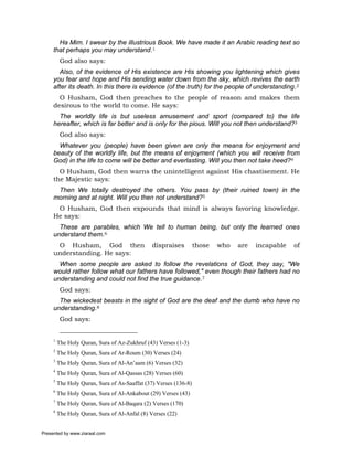 Ha Mim. I swear by the illustrious Book. We have made it an Arabic reading text so
     that perhaps you may understand.1
          God also says:
       Also, of the evidence of His existence are His showing you lightening which gives
     you fear and hope and His sending water down from the sky, which revives the earth
     after its death. In this there is evidence (of the truth) for the people of understanding.2
       O Husham, God then preaches to the people of reason and makes them
     desirous to the world to come. He says:
       The worldly life is but useless amusement and sport (compared to) the life
     hereafter, which is far better and is only for the pious. Will you not then understand?3
          God also says:
       Whatever you (people) have been given are only the means for enjoyment and
     beauty of the worldly life, but the means of enjoyment (which you will receive from
     God) in the life to come will be better and everlasting. Will you then not take heed?4
       O Husham, God then warns the unintelligent against His chastisement. He
     the Majestic says:
      Then We totally destroyed the others. You pass by (their ruined town) in the
     morning and at night. Will you then not understand?5
      O Husham, God then expounds that mind is always favoring knowledge.
     He says:
       These are parables, which We tell to human being, but only the learned ones
     understand them.6
      O Husham, God then                       dispraises         those   who   are   incapable   of
     understanding. He says:
       When some people are asked to follow the revelations of God, they say, "We
     would rather follow what our fathers have followed," even though their fathers had no
     understanding and could not find the true guidance.7
          God says:
       The wickedest beasts in the sight of God are the deaf and the dumb who have no
     understanding.8
          God says:


     1
         The Holy Quran, Sura of Az-Zukhruf (43) Verses (1-3)
     2
         The Holy Quran, Sura of Ar-Roum (30) Verses (24)
     3
         The Holy Quran, Sura of Al-An’aam (6) Verses (32)
     4
         The Holy Quran, Sura of Al-Qassas (28) Verses (60)
     5
         The Holy Quran, Sura of As-Saaffat (37) Verses (136-8)
     6
         The Holy Quran, Sura of Al-Ankabout (29) Verses (43)
     7
         The Holy Quran, Sura of Al-Baqara (2) Verses (170)
     8
         The Holy Quran, Sura of Al-Anfal (8) Verses (22)


Presented by www.ziaraat.com
 