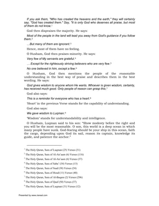If you ask them, "Who has created the heavens and the earth," they will certainly
     say, "God has created them." Say, "It is only God who deserves all praise, but most
     of them do not know.1
          God then dispraises the majority. He says:
       Most of the people in the land will lead you away from God's guidance if you follow
     them.2
          …But many of them are ignorant.3
          Hence, most of them have no feeling.
          O Husham, God then praises minority. He says:
          Very few of My servants are grateful.4
          … Except for the righteously striving believers who are very few.5
          No one believed in him, except a few.6
      O Husham, God then mentions the people of the reasonable
     understanding in the best way of praise and describes them in the best
     wording. He says:
       God gives wisdom to anyone whom He wants. Whoever is given wisdom, certainly,
     has received much good. Only people of reason can grasp this.7
          God also says:
          This is a reminder for everyone who has a heart.8
          ‘Heart’ in the previous Verse stands for the capability of understanding.
          God also says:
          We gave wisdom to Luqman.9
          ‘Wisdom’ stands for understandability and intelligence.
       O Husham, Luqman said to his son: “Show modesty before the right and
     you will be the most reasonable. O son, this world is a deep ocean in which
     many people have sunk. God-fearing should be your ship in this ocean, faith
     the cargo, depending upon God its sail, reason its captain, knowledge its
     guide, and patience the anchor.”


     1
         The Holy Quran, Sura of Luqman (25) Verses (31)
     2
         The Holy Quran, Sura of Al-An’aam (6) Verses (116)
     3
         The Holy Quran, Sura of Al-An’aam (6) Verses (37)
     4
         The Holy Quran, Sura of Saba’ (34) Verses (13)
     5
         The Holy Quran, Sura of Ssad (38) Verses (24)
     6
         The Holy Quran, Sura of Houd (11) Verses (40)
     7
         The Holy Quran, Sura of Al-Baqara (2) Verses (296)
     8
         The Holy Quran, Sura of Qaaf (50) Verses (37)
     9
         The Holy Quran, Sura of Luqman (31) Verses (12)


Presented by www.ziaraat.com
 