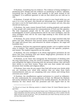 O Husham, everything has its evidence. The evidence of being intelligent is
     pondering (over things) and the evidence on pondering is silence. Likewise,
     everything has its pack animal, and modesty is the pack animal of the
     intelligent. It is sufficient ignorant to ride on that which you are told not to
     ride.
       O Husham, if people tell that you have a pearl in your hand while you are
     sure it is a nut, not pearl, this should not advantage you. If people tell that
     you have a nut in the hand while you are sure it is a pearl, not nut, this also
     should not harm you.
       O Husham, the main reason beyond God’s sending prophets and apostles
     is that people will understand the commandments of God and His apostles.
     The best responsive people will be the most understanding, the most
     knowledgeable of God’s commandments will be the most intelligent, and the
     most intelligent then will be the most high-ranking in this world and the
     world to come.
       O Husham, for every servant (of God), there is an angel invested with full
     power over him. Whenever that servant shows modesty for the sake of God,
     the angel will elevate him, and whenever he shows arrogance, the angel will
     humiliate him.1
       O Husham, God has two arguments against people—one is explicit and the
     other is implicit. The explicit arguments of God are the apostles, prophets,
     and imams. The implicit arguments are the minds.
       O Husham, the true intelligent is he whose legal-gotten provisions do not
     divert him from thanking God and whose illegal-gotten provisions do not
     divert him from being tolerant.
       O Husham, as for those who extinguish the illumination of thinking with
     the long expectations, erase the novels of wisdom with the curious wording,
     and extinguish the lights of learning with the personal whims, they will back
     their whims to ruin their brains. Those who ruin their minds will surely
     devastate their worldly and religious affairs.
       O Husham, how come do you expect that God will accept your deeds while
     you are involving your mind with matters that are away from God’s
     commandments and you are complying with your whims and letting them
     overcome your mind?
       O Husham, the steadfastness against seclusions is a proof on willpower.
     He who understands the commandments of God, the Blessed the Exalted,
     will surely withdraw from the people of the worldly pleasures. He will also be
     desirous for that which God has promised and will regard God as the


     1
      In Thawab ul-A’maal, the following narrative is related to Imam Ali Amirul Muminin (peace be
     upon him):
         There is an angel holding fast on every human being’s neck. If that person becomes arrogance, the
         angel will pull his neck down and say: Be modest. God may humiliate you. If he is modest, then the
         angel will pull his neck up and say, “Now you should raise your head. God may elevate you since
         you have been modest for His sake.”


Presented by www.ziaraat.com
 