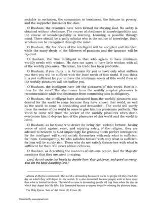sociable in seclusion, the companion in loneliness, the fortune in poverty,
     and the supporter instead of the clan.
       O Husham, the creatures have been formed for obeying God. No safety is
     obtained without obedience. The course of obedience is knowledgeability and
     the course of knowledgeability is learning. Learning is possible through
     mind. There should be a godly scholar who is the source of knowledge. Such
     scholars can be recognized through the mind.
       O Husham, the few deeds of the intelligent will be accepted and doubled,
     while the many deeds of the followers of passions and the ignorant will be
     rejected.
       O Husham, the true intelligent is that who agrees to have minimum
     worldly needs with wisdom. He does not agree to have little wisdom with all
     of the worldly pleasures. Therefore, his trade has been profitable.
        O Husham, if you think it is fortunate for you to have only what suffices
     you then you will be sufficed with the least needs of this world. If you think
     it is not sufficient for you to have the minimum needs of this world then all
     the worldly pleasures will not suffice you.
       O Husham, the intelligent have left the pleasures of this world. How is it
     then for the sins? The abstinence from the worldly surplus pleasures is
     recommendable while the desistance from committing sins is obligatory.
       O Husham, the intelligent have abstained from the worldly pleasures and
     desired for the world to come because they have known that world, as well
     as the world to come, is demanding and demanded1. The world will surely
     trace the seeker of the world to come to give him his provisions perfectly. The
     world to come will trace the seeker of the worldly pleasures when death
     overcomes him to deprive him of the pleasures of this world and the world to
     come.
       O Husham, as for those who desire for being rich without fortune, having
     peace of mind against envy, and enjoying safety of the religion, they are
     advised to beseech to God imploringly for granting them perfect intelligence,
     for the intelligent will surely satisfy themselves with only what is sufficient
     for them. Consequently, he who satisfies himself with only what is sufficient
     for him will be surely rich. Those who do not satisfy themselves with what is
     sufficient for them will never obtain richness.
      O Husham, as describing the manners of virtuous people, God the Majestic
     mentions that they are used to saying:
       Lord, do not cause our hearts to deviate from Your guidance, and grant us mercy.
     You are the Most Awarding One.2


     1
       Allama al-Mejlisi commented: The world is demanding because it tracks its people till they reach the
     day on which they will depart it –the world-. It is also demanded because people wish to have more
     than what is limited for them. The world to come is demanding people till trap them when the day on
     which they depart this life falls. It is demanded because everyone longs for winning the pleasure there.
     2
         The Holy Quran, Sura of Aal Imran (3) Verses (8)


Presented by www.ziaraat.com
 