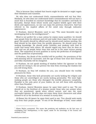 This is because they realized that hearts might be deviated or might regain
     their blindness and ruination.
       He who does not understand God’s commandments will not fear Him.
     Similarly, he who does not understand God’s commandments will not have a
     mind that is founded on constant knowledge that he considers and finds its
     factuality. Except those whose words and implicit beliefs agree with their
     deeds and appearances, no one can enjoy the previous characters. God has
     referred to the implicit affairs of the mind only through indicative
     appearances.
      O Husham, Amirul Muminin used to say: “The most favorable way of
     worshipping God is the intelligentness”1.
        Mind is not perfect for a man unless he enjoys many qualities: he should
     save people from his atheism and evil and make them expect his reason and
     good. His wealth should be offered and he should avoid useless wording. His
     food should be his share from the worldly pleasures. He should never stop
     seeking knowledge. He should prefer humility and modesty with God to
     credit and honor with others. He should regard any favor that he does as
     little and see all people better than him and he is the most vicious among
     them. The enjoyment of such qualities is surely the perfection of intelligence
     and the perfection of personality.
       O Husham, the deeds of the truthful will be purified, the provisions of the
     well-meaning will be increased, and the age of those how treat their friends
     and folks charitably will be elongated.
       O Husham, do not speak wording of wisdom before the ignorant so that
     you will not wrong it. Do not prevent the wise from receiving the wisdom lest
     you will wrong them.
       O Husham, as they left wisdom for you, you should leave the worldly
     pleasures for them.
       O Husham, those who lack personality are surely lacking the religion and
     those who are unintelligent are surely lacking personality. The most high-
     ranking people are those who disregard the worldly pleasures completely.
     Paradise is the only price of your bodies; do not sell them with anything
     other than Paradise.
       O Husham, Amirul Muminin (peace be upon him) used to say: “No one
     should sit in the forefront of a session except those who can answer when
     they are questioned, speak when others cannot, and own the most
     successful opinion. He who does not enjoy these three characters and allow
     himself to sit in the forefront of a session is surely idiot.
       Al-Hasan bin Ali (peace be upon him) used to say: ‘You should seek needs
     only from their proper people.’ ‘O son of the Messenger of God,’ some asked



     1
        Allama Mejlisi commented: This means that pondering and meditation are the best ways of
     worshipping God. Intelligentness, in this regard, stands for the knowledge of the Essence and
     attributes of God.


Presented by www.ziaraat.com
 