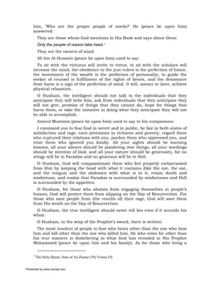 him, ‘Who are the proper people of needs?’ He (peace be upon him)
     answered:
          They are those whom God mentions in His Book and says about them:
          Only the people of reason take heed.1
          They are the owners of mind.
          Ali bin Al-Hussein (peace be upon him) used to say:
       To sit with the virtuous will invite to virtue, to sit with the scholars will
     increase the mind, the obedience to the just rulers is the perfection of honor,
     the investment of the wealth is the perfection of personality, to guide the
     seeker of counsel is fulfillment of the rights of favors, and the desistance
     from harm is a sign of the perfection of mind. It will, sooner or later, achieve
     physical relaxation.
       O Husham, the intelligent should not talk to the individuals that they
     anticipate they will belie him, ask from individuals that they anticipate they
     will not give, promise of things that they cannot do, hope for things that
     harm them, or take the initiative in doing what they anticipate they will not
     be able to accomplish.
          Amirul Muminin (peace be upon him) used to say to his companions:
       I command you to fear God in secret and in public, be fair in both states of
     satisfaction and rage, earn provisions in richness and poverty, regard them
     who ruptured their relations with you, pardon them who oppressed you, and
     treat them who ignored you kindly. All your sights should be learning
     lessons, all your silence should be pondering over things, all your wordings
     should be mention of God, and all your nature should be generosity, for no
     stingy will be in Paradise and no generous will be in Hell.
       O Husham, God will compassionate them who feel properly embarrassed
     from Him by keeping the head with what it contains (like the eye, the ear,
     and the tongue) and the abdomen with what is in it, retain death and
     misfortune, and realize that Paradise is surrounded by misfortunes and Hell
     is surrounded by the appetites.
       O Husham, for those who abstain from engaging themselves in people’s
     honors, God will protect them from slipping on the Day of Resurrection. For
     those who save people from (the results of) their rage, God will save them
     from His wrath on the Day of Resurrection.
      O Husham, the true intelligent should never tell lies even if it accords his
     whim.
          O Husham, in the wisp of the Prophet’s sword, there is written:
       The most insolent of people is that who beats other than the one who beat
     him and kill other than the one who killed him. He who votes for other than
     his true masters is disbelieving in what God has revealed to His Prophet
     Mohammed (peace be upon him and his family). As for those who bring a


     1
         The Holy Quran, Sura of Az-Zumar (38) Verses (9)


Presented by www.ziaraat.com
 