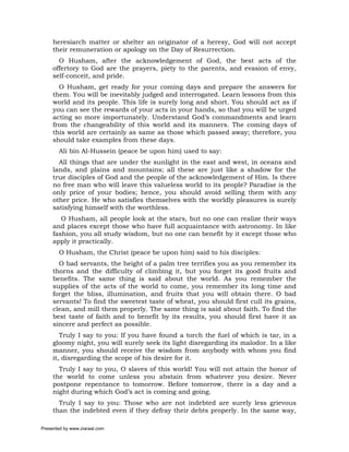 heresiarch matter or shelter an originator of a heresy, God will not accept
     their remuneration or apology on the Day of Resurrection.
       O Husham, after the acknowledgement of God, the best acts of the
     offertory to God are the prayers, piety to the parents, and evasion of envy,
     self-conceit, and pride.
       O Husham, get ready for your coming days and prepare the answers for
     them. You will be inevitably judged and interrogated. Learn lessons from this
     world and its people. This life is surely long and short. You should act as if
     you can see the rewards of your acts in your hands, so that you will be urged
     acting so more importunately. Understand God’s commandments and learn
     from the changeability of this world and its manners. The coming days of
     this world are certainly as same as those which passed away; therefore, you
     should take examples from these days.
       Ali bin Al-Hussein (peace be upon him) used to say:
       All things that are under the sunlight in the east and west, in oceans and
     lands, and plains and mountains; all these are just like a shadow for the
     true disciples of God and the people of the acknowledgement of Him. Is there
     no free man who will leave this valueless world to its people? Paradise is the
     only price of your bodies; hence, you should avoid selling them with any
     other price. He who satisfies themselves with the worldly pleasures is surely
     satisfying himself with the worthless.
        O Husham, all people look at the stars, but no one can realize their ways
     and places except those who have full acquaintance with astronomy. In like
     fashion, you all study wisdom, but no one can benefit by it except those who
     apply it practically.
       O Husham, the Christ (peace be upon him) said to his disciples:
       O bad servants, the height of a palm tree terrifies you as you remember its
     thorns and the difficulty of climbing it, but you forget its good fruits and
     benefits. The same thing is said about the world. As you remember the
     supplies of the acts of the world to come, you remember its long time and
     forget the bliss, illumination, and fruits that you will obtain there. O bad
     servants! To find the sweetest taste of wheat, you should first cull its grains,
     clean, and mill them properly. The same thing is said about faith. To find the
     best taste of faith and to benefit by its results, you should first have it as
     sincere and perfect as possible.
        Truly I say to you: If you have found a torch the fuel of which is tar, in a
     gloomy night, you will surely seek its light disregarding its malodor. In a like
     manner, you should receive the wisdom from anybody with whom you find
     it, disregarding the scope of his desire for it.
       Truly I say to you, O slaves of this world! You will not attain the honor of
     the world to come unless you abstain from whatever you desire. Never
     postpone repentance to tomorrow. Before tomorrow, there is a day and a
     night during which God’s act is coming and going.
       Truly I say to you: Those who are not indebted are surely less grievous
     than the indebted even if they defray their debts properly. In the same way,

Presented by www.ziaraat.com
 